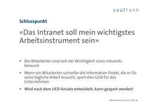 Schlusspunkt

«Das Intranet soll mein wichtigstes
Arbeitsinstrument sein»

  Die Mitarbeiter sind sich der Wichtigkeit eines Intranets
  bewusst
  Wenn ein Mitarbeiter schneller die Information findet, die er für
  seine tägliche Arbeit braucht, spart dies Geld für das
  Unternehmen
  Wird nach dem UCD-Ansatz entwickelt, kann gespart werden!

                                                   ONE Konferenz 2012 | Folie 46
 