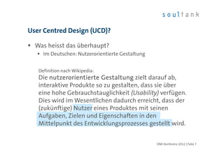 User Centred Design (UCD)?

  Was heisst das überhaupt?
     Im Deutschen: Nutzerorientierte Gestaltung


   Definition nach Wikipedia:
   Die nutzerorientierte Gestaltung zielt darauf ab,
   interaktive Produkte so zu gestalten, dass sie über
   eine hohe Gebrauchstauglichkeit (Usability) verfügen.
   Dies wird im Wesentlichen dadurch erreicht, dass der
   (zukünftige) Nutzer eines Produktes mit seinen
   Aufgaben, Zielen und Eigenschaften in den
   Mittelpunkt des Entwicklungsprozesses gestellt wird.


                                                  ONE Konferenz 2012 | Folie 7
 