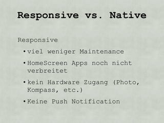 Responsive vs. Native

Responsive
 • viel weniger Maintenance
 • HomeScreen Apps noch nicht
   verbreitet
 • kein Hardware Zugang (Photo,
   Kompass, etc.)
 • Keine Push Notification
 
