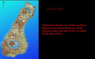 Onekotan Island is one of the northern
islands in the Kurile island arc, all of
volcanic origin and part of the so-called
Pacific Ring of Fire.
Onekotan island
 