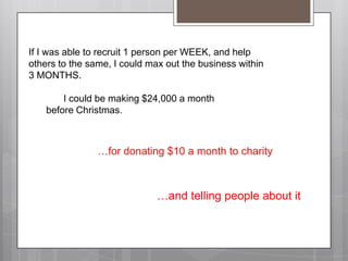 If I was able to recruit 1 person per WEEK, and help others to the same, I could max out the business within 3 MONTHS.		I could be making $24,000 a month 				before Christmas.…for donating $10 a month to charity…and telling people about it