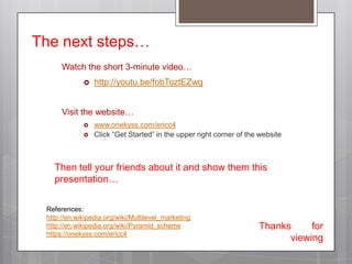 The next steps…Watch the short 3-minute video…http://youtu.be/fobToztEZwgVisit the website…www.onekyss.com/ericc4Click “Get Started” in the upper right corner of the websiteThen tell your friends about it and show them this presentation…References:http://en.wikipedia.org/wiki/Multilevel_marketinghttp://en.wikipedia.org/wiki/Pyramid_schemehttps://onekyss.com/ericc4Thanks 		for viewing