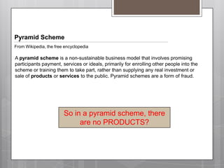Pyramid SchemeFrom Wikipedia, the free encyclopediaApyramid schemeis a non-sustainable business modelthat involves promising participants payment, services or ideals, primarily for enrolling other people into the scheme or training them to take part, rather than supplying any real investment or sale of products or servicesto the public. Pyramid schemes are a form offraud.So in a pyramid scheme, there are no PRODUCTS?