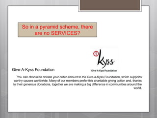 So in a pyramid scheme, there are no SERVICES?Give-A-Kyss FoundationYou can choose to donate your order amount to the Give-a-Kyss Foundation, which supports worthy causes worldwide. Many of our members prefer this charitable giving option and, thanks to their generous donations, together we are making a big difference in communities around the world.