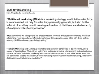 Multi-level MarketingFrom Wikipedia, the free encyclopedia“Multi-level marketing (MLM) is a marketing strategy in which the sales force is compensated not only for sales they personally generate, but also for the sales of others they recruit, creating a downline of distributors and a hierarchy of multiple levels of compensation.”“Most commonly, the salespeople are expected to sell products directly to consumers by means of relationship referrals and word-of-mouth marketing.Some people equate MLM with direct selling, although MLM is only one type of direct selling.”“‘Network Marketing’ and ‘Multi-level Marketing’ are generally considered to be synonyms, and a subset of direct selling.While ‘direct selling’ and ‘network marketing’ refer primarily to the distribution system, the term ‘multi-level marketing’ emphasizes the compensation plan more.Other terms that are sometimes used to describe multi-level marketing include ‘word-of-mouth marketing’, ‘interactive distribution’, and ‘relationship marketing’.”