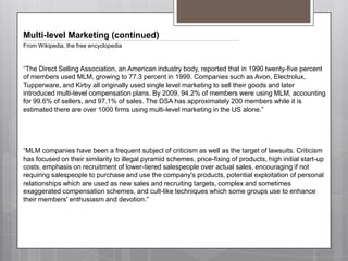 Multi-level Marketing (continued)From Wikipedia, the free encyclopedia“The Direct Selling Association, an American industry body, reported that in 1990 twenty-five percent of members used MLM, growing to 77.3 percent in 1999. Companies such as Avon, Electrolux, Tupperware, and Kirby all originally used single level marketing to sell their goods and later introduced multi-level compensation plans. By 2009, 94.2% of members were using MLM, accounting for 99.6% of sellers, and 97.1% of sales. The DSA has approximately 200 members while it is estimated there are over 1000 firms using multi-level marketing in the US alone.”“MLM companies have been a frequent subject of criticism as well as the target of lawsuits. Criticism has focused on their similarity to illegal pyramid schemes, price-fixing of products, high initial start-up costs, emphasis on recruitment of lower-tiered salespeople over actual sales, encouraging if not requiring salespeople to purchase and use the company's products, potential exploitation of personal relationships which are used as new sales and recruiting targets, complex and sometimes exaggerated compensation schemes, and cult-like techniques which some groups use to enhance their members' enthusiasm and devotion.”