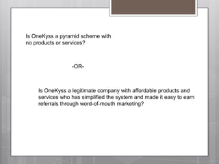Is OneKyssa pyramid scheme with no products or services?-OR-Is OneKyssa legitimate company with affordable products and services who has simplified the system and made it easy to earn referrals through word-of-mouth marketing?