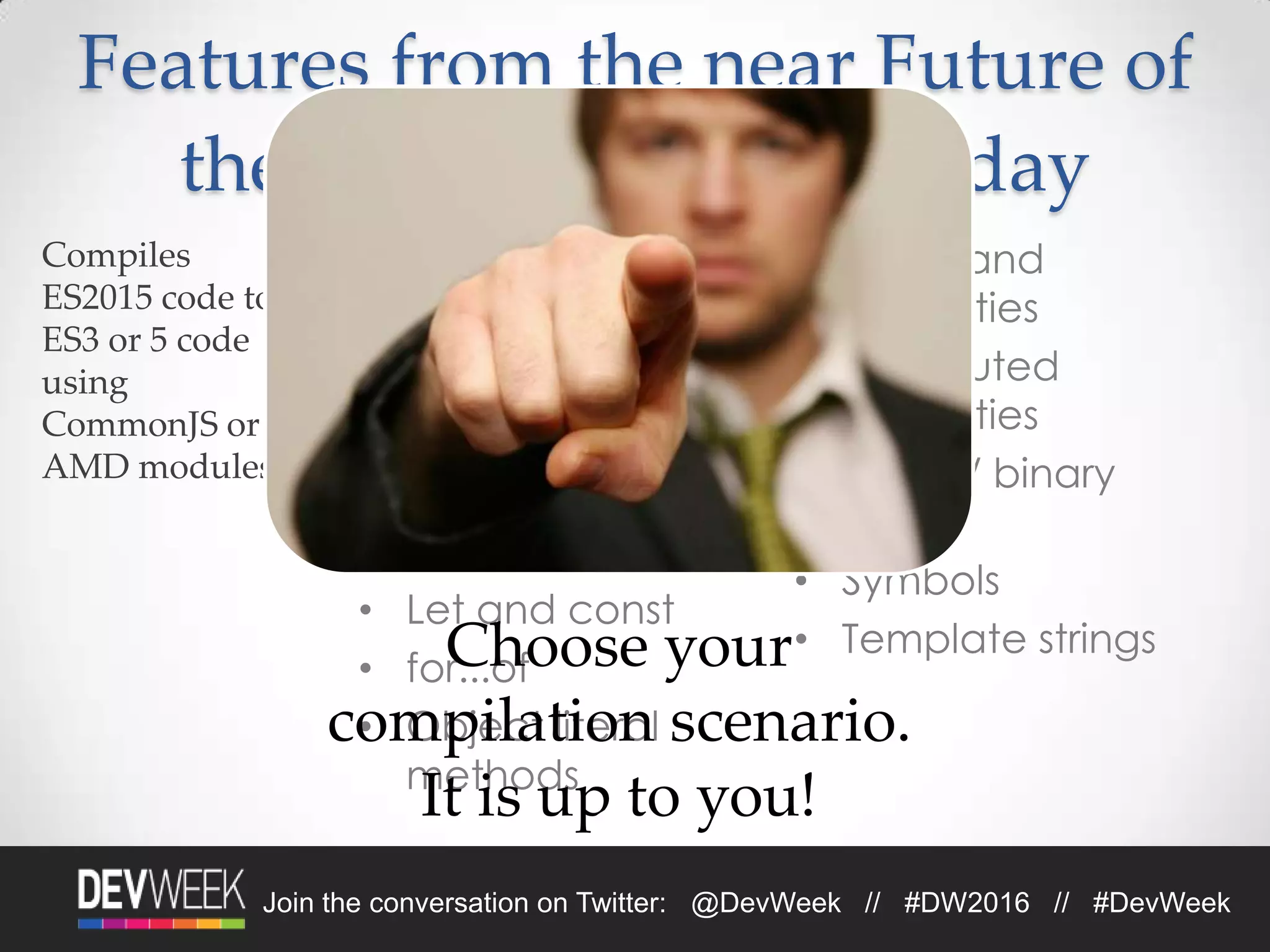 4/19/2016Footer Text 14Join the conversation on Twitter: @DevWeek // #DW2016 // #DevWeek
• Modules
• Classes
• Arrow functions
• Default parameters
• Destructuring
• Spread and rest
• Let and const
• for...of
• Object literal
methods
• Shorthand
properties
• Computed
properties
• Octal / binary
literals
• Symbols
• Template strings
Features from the near Future of
the Web (ES2015/6), Today
Choose your
compilation scenario.
It is up to you!
 