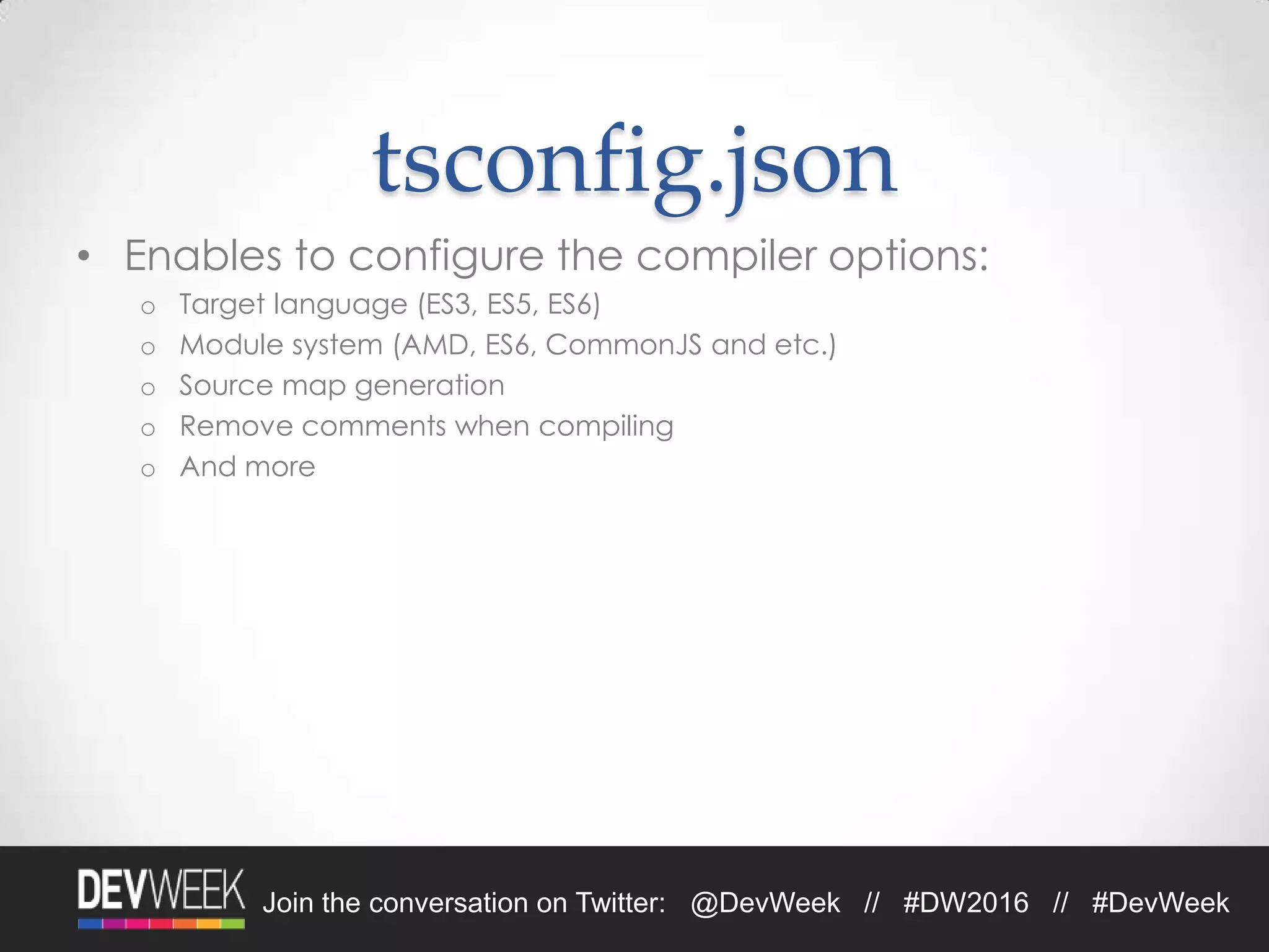 4/19/2016Footer Text 16Join the conversation on Twitter: @DevWeek // #DW2016 // #DevWeek
tsconfig.json
• Enables to configure the compiler options:
o Target language (ES3, ES5, ES6)
o Module system (AMD, ES6, CommonJS and etc.)
o Source map generation
o Remove comments when compiling
o And more
 