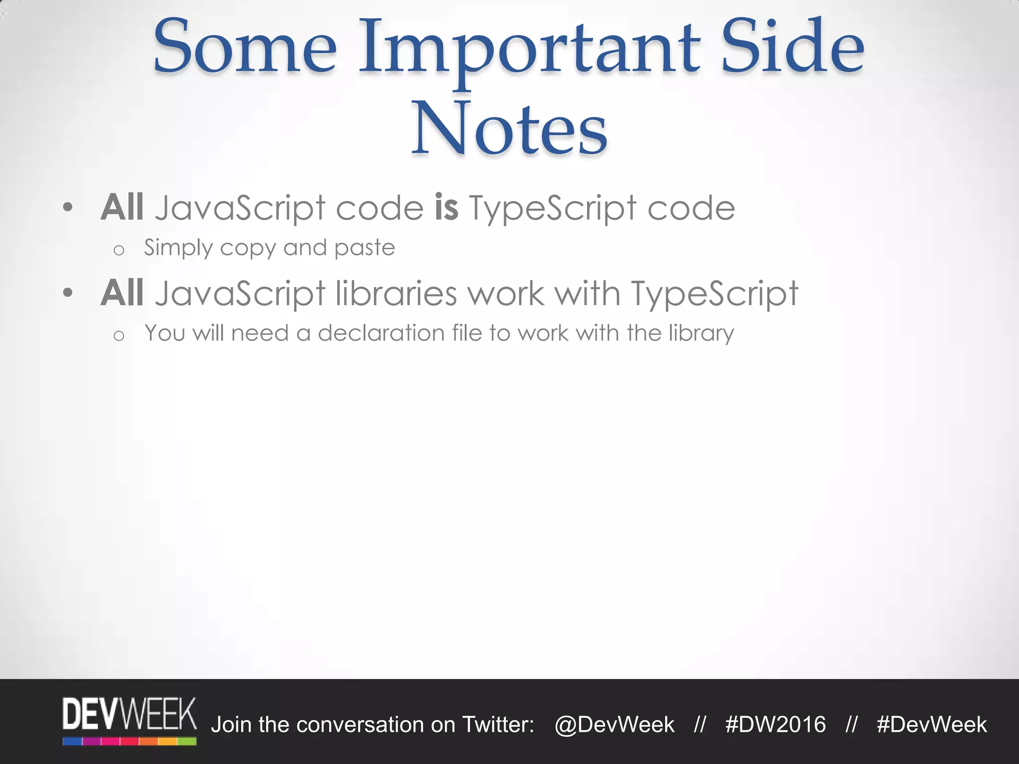 4/19/2016Footer Text 19Join the conversation on Twitter: @DevWeek // #DW2016 // #DevWeek
Some Important Side
Notes
• All JavaScript code is TypeScript code
o Simply copy and paste
• All JavaScript libraries work with TypeScript
o You will need a declaration file to work with the library
 