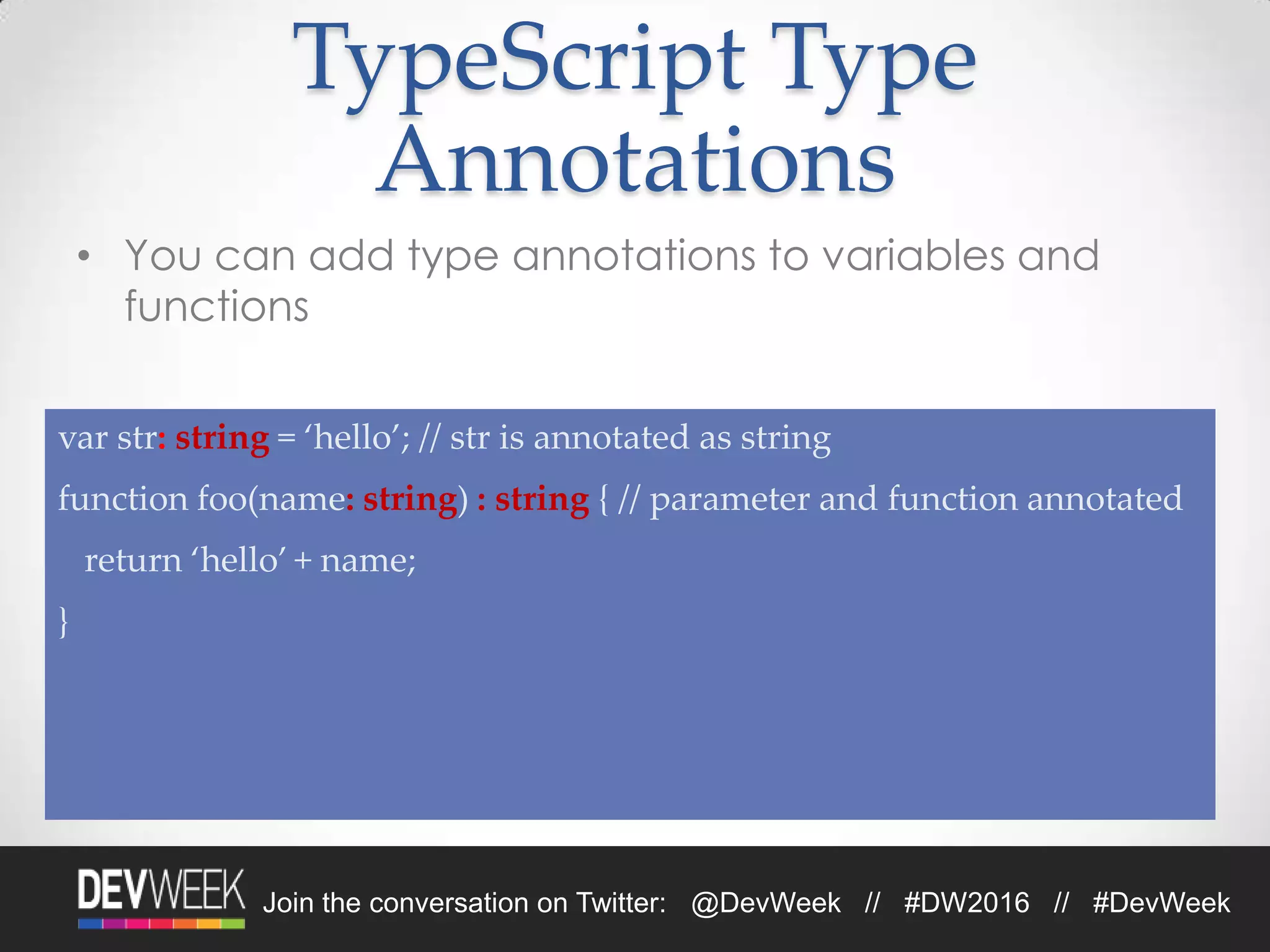 4/19/2016Footer Text 21Join the conversation on Twitter: @DevWeek // #DW2016 // #DevWeek
TypeScript Type
Annotations
• You can add type annotations to variables and
functions
var str: string = ‘hello’; // str is annotated as string
function foo(name: string) : string { // parameter and function annotated
return ‘hello’ + name;
}
 
