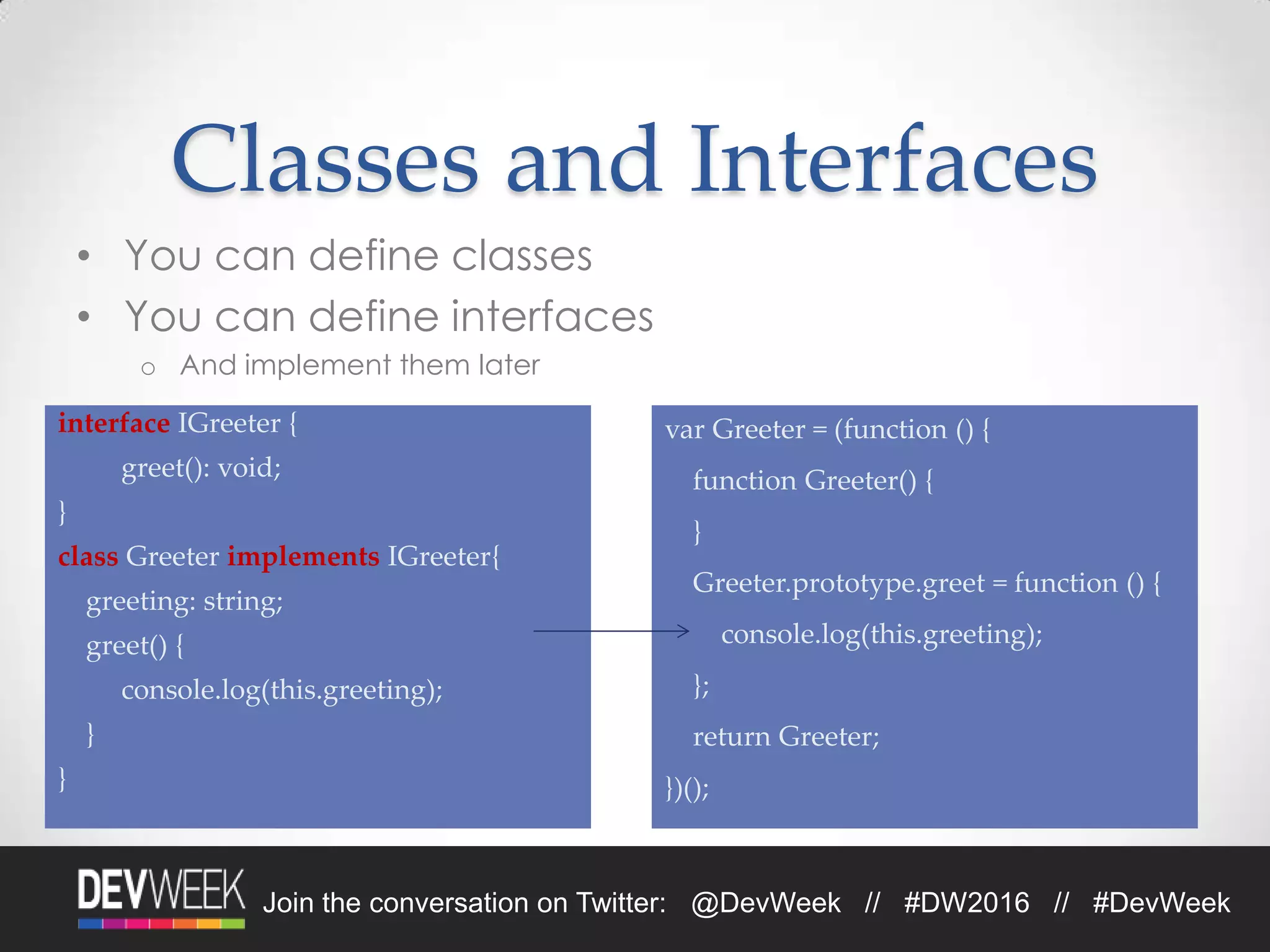 4/19/2016Footer Text 24Join the conversation on Twitter: @DevWeek // #DW2016 // #DevWeek
Classes and Interfaces
• You can define classes
• You can define interfaces
o And implement them later
interface IGreeter {
greet(): void;
}
class Greeter implements IGreeter{
greeting: string;
greet() {
console.log(this.greeting);
}
}
var Greeter = (function () {
function Greeter() {
}
Greeter.prototype.greet = function () {
console.log(this.greeting);
};
return Greeter;
})();
 