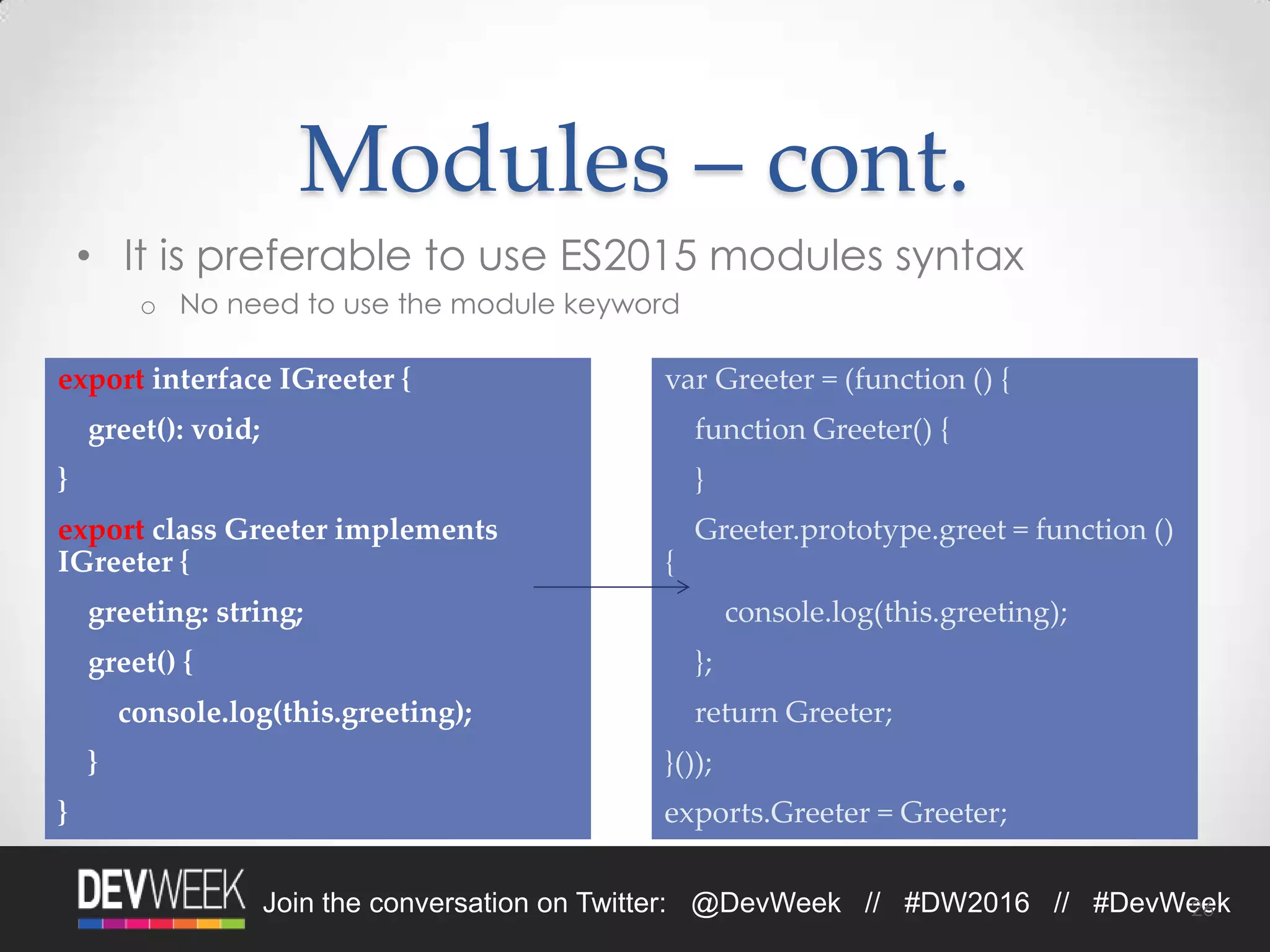 4/19/2016Footer Text 26Join the conversation on Twitter: @DevWeek // #DW2016 // #DevWeek
Modules – cont.
• It is preferable to use ES2015 modules syntax
o No need to use the module keyword
26
export interface IGreeter {
greet(): void;
}
export class Greeter implements
IGreeter {
greeting: string;
greet() {
console.log(this.greeting);
}
}
var Greeter = (function () {
function Greeter() {
}
Greeter.prototype.greet = function ()
{
console.log(this.greeting);
};
return Greeter;
}());
exports.Greeter = Greeter;
 