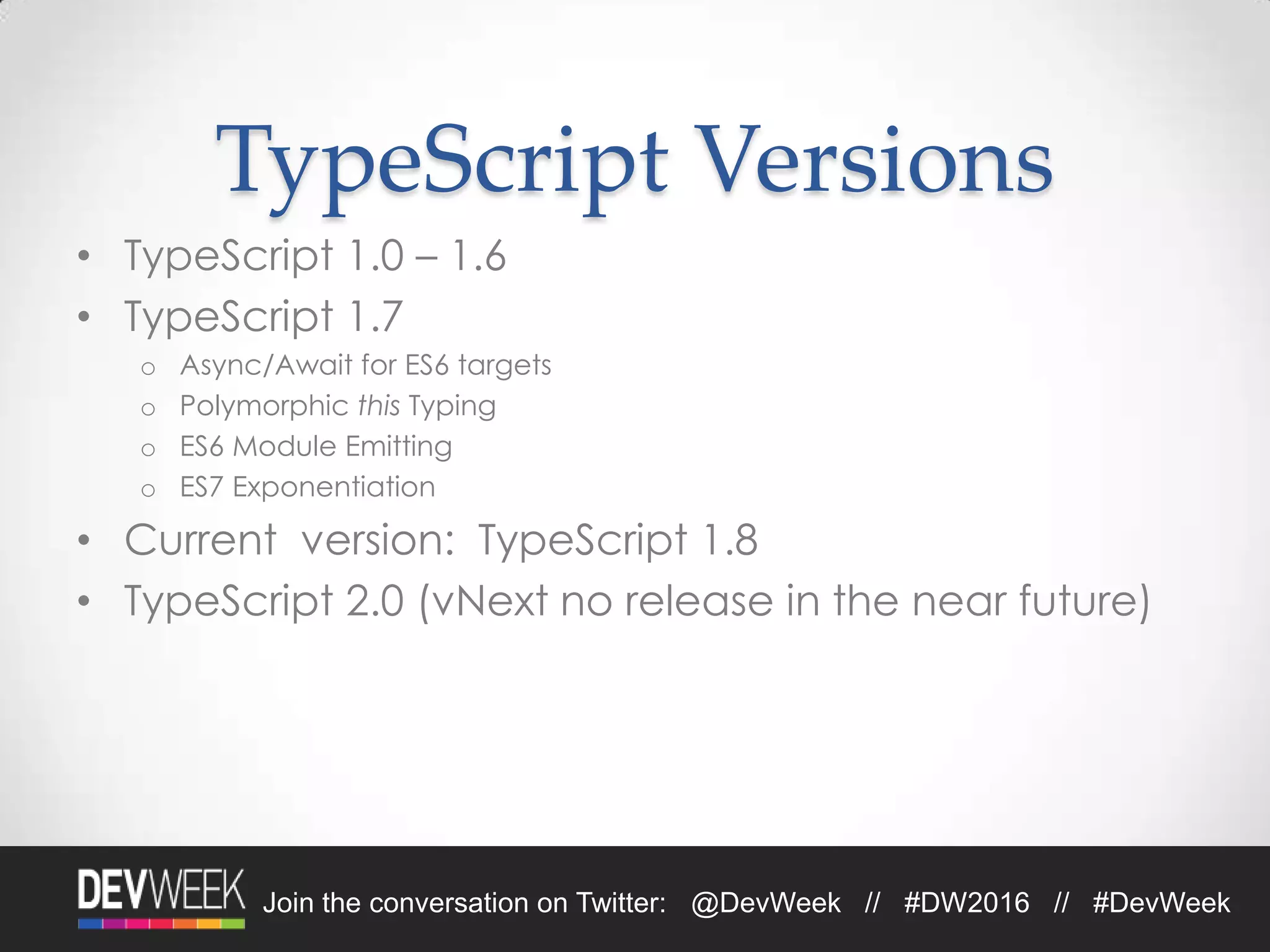 4/19/2016Footer Text 29Join the conversation on Twitter: @DevWeek // #DW2016 // #DevWeek
TypeScript Versions
• TypeScript 1.0 – 1.6
• TypeScript 1.7
o Async/Await for ES6 targets
o Polymorphic this Typing
o ES6 Module Emitting
o ES7 Exponentiation
• Current version: TypeScript 1.8
• TypeScript 2.0 (vNext no release in the near future)
 