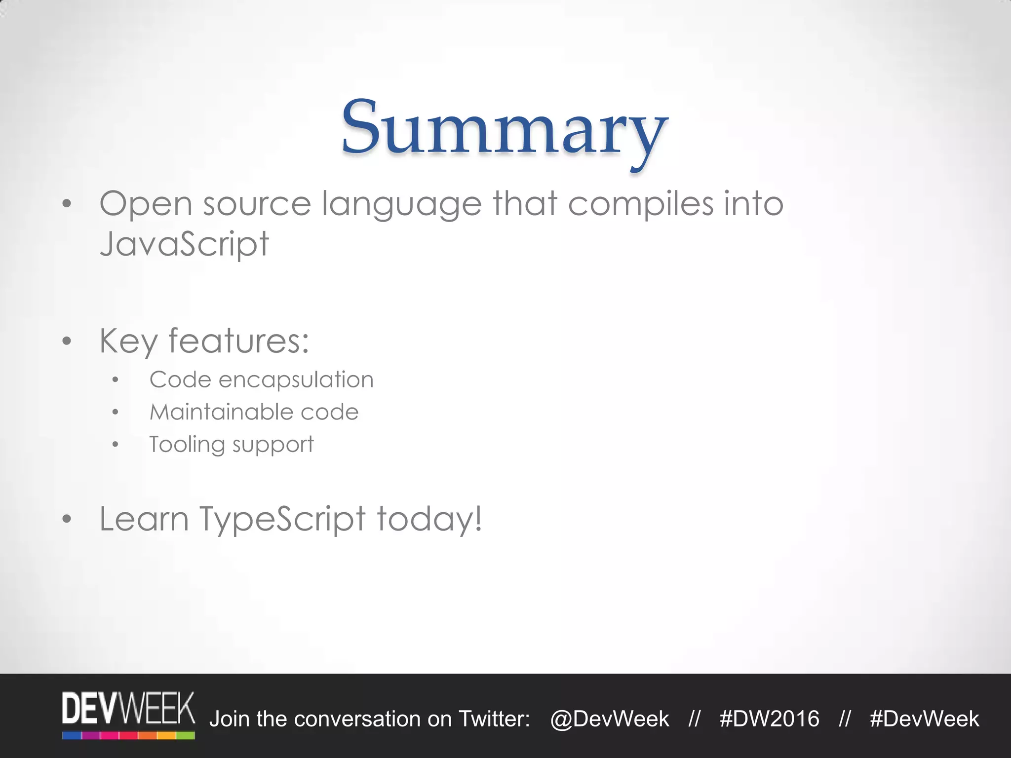 4/19/2016Footer Text 31Join the conversation on Twitter: @DevWeek // #DW2016 // #DevWeek
Summary
• Open source language that compiles into
JavaScript
• Key features:
• Code encapsulation
• Maintainable code
• Tooling support
• Learn TypeScript today!
 