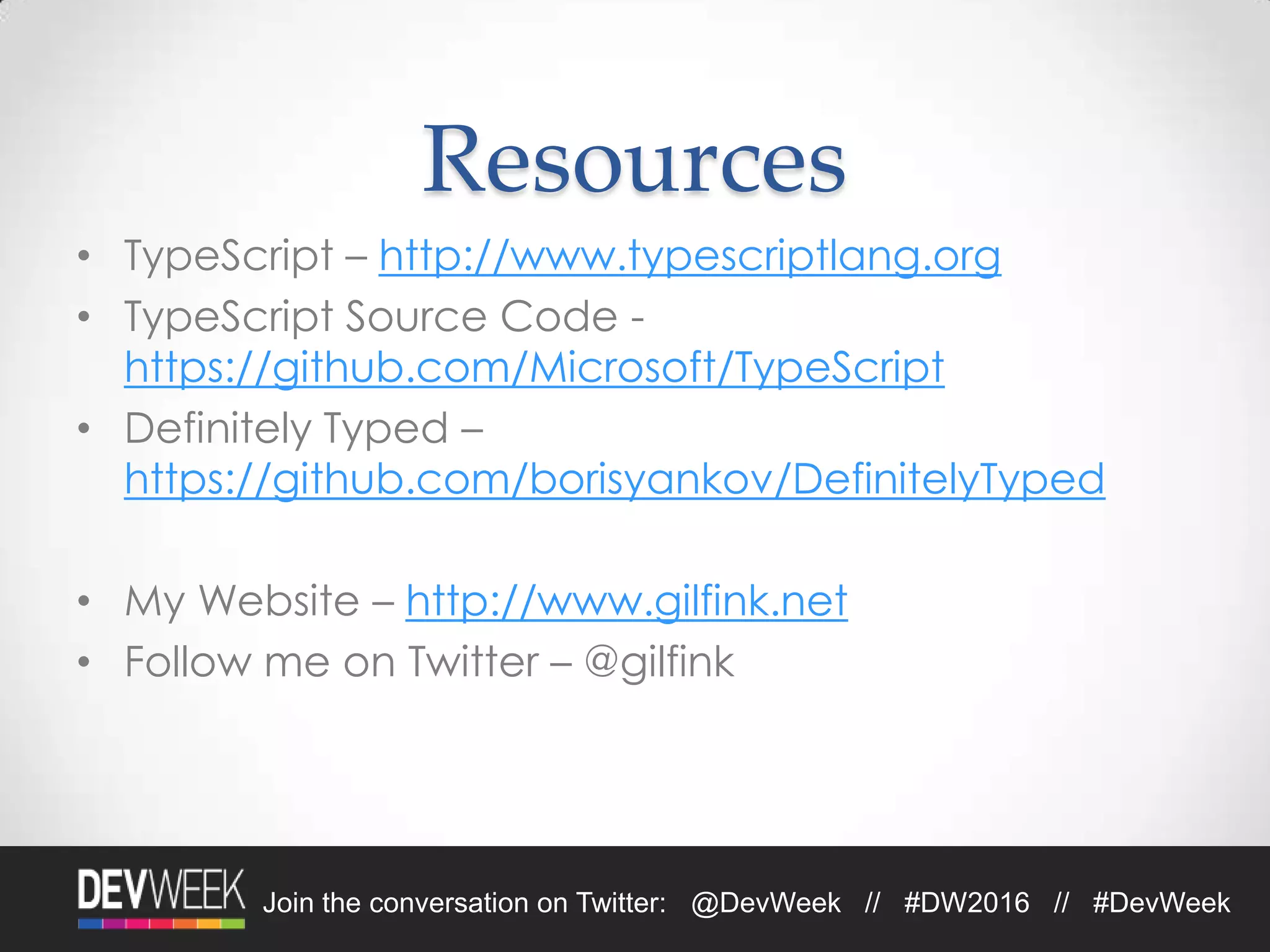 4/19/2016Footer Text 32Join the conversation on Twitter: @DevWeek // #DW2016 // #DevWeek
Resources
• TypeScript – http://www.typescriptlang.org
• TypeScript Source Code -
https://github.com/Microsoft/TypeScript
• Definitely Typed –
https://github.com/borisyankov/DefinitelyTyped
• My Website – http://www.gilfink.net
• Follow me on Twitter – @gilfink
 