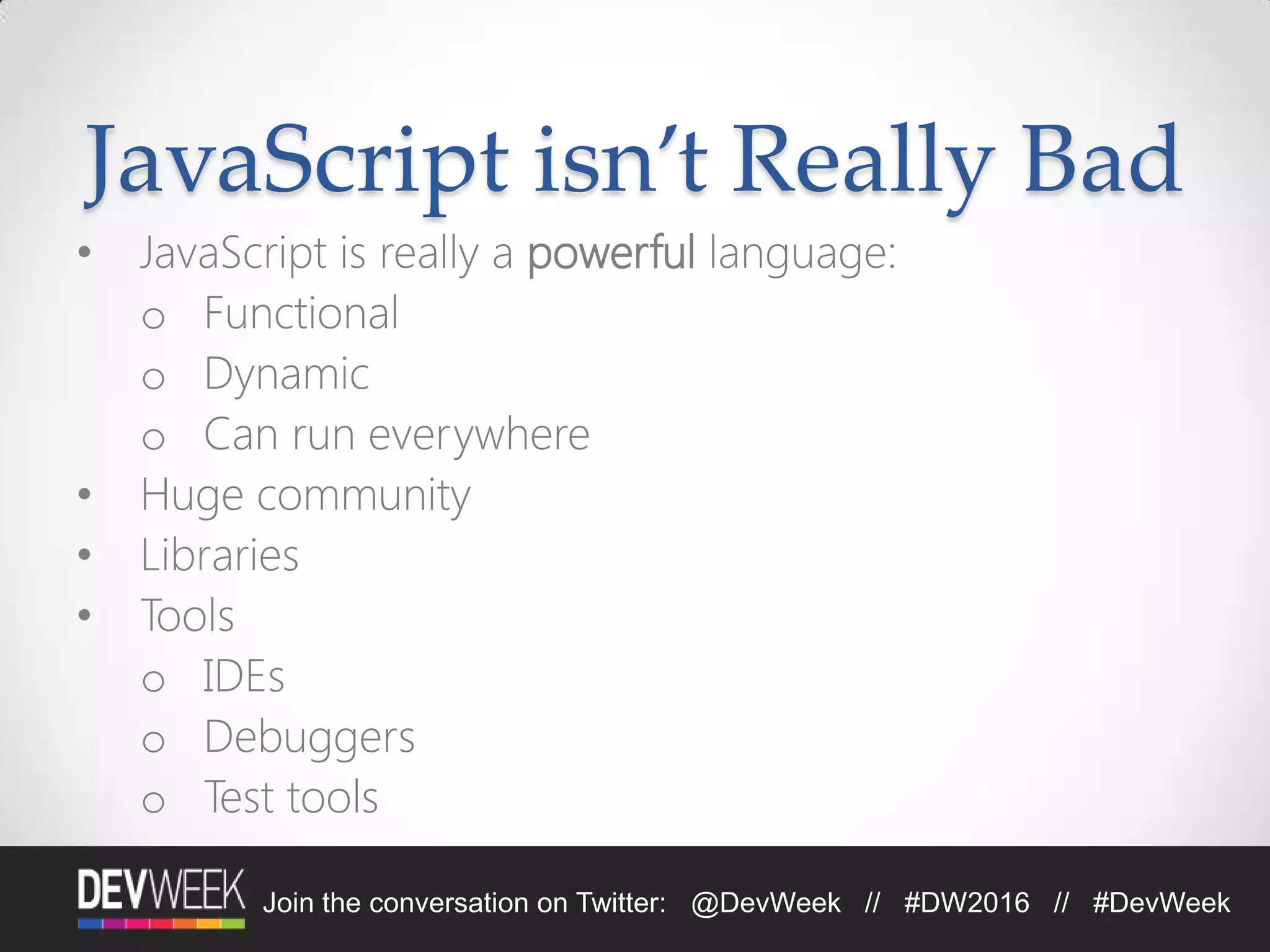 4/19/2016Footer Text 8Join the conversation on Twitter: @DevWeek // #DW2016 // #DevWeek
JavaScript isn’t Really Bad
• JavaScript is really a powerful language:
o Functional
o Dynamic
o Can run everywhere
• Huge community
• Libraries
• Tools
o IDEs
o Debuggers
o Test tools
 