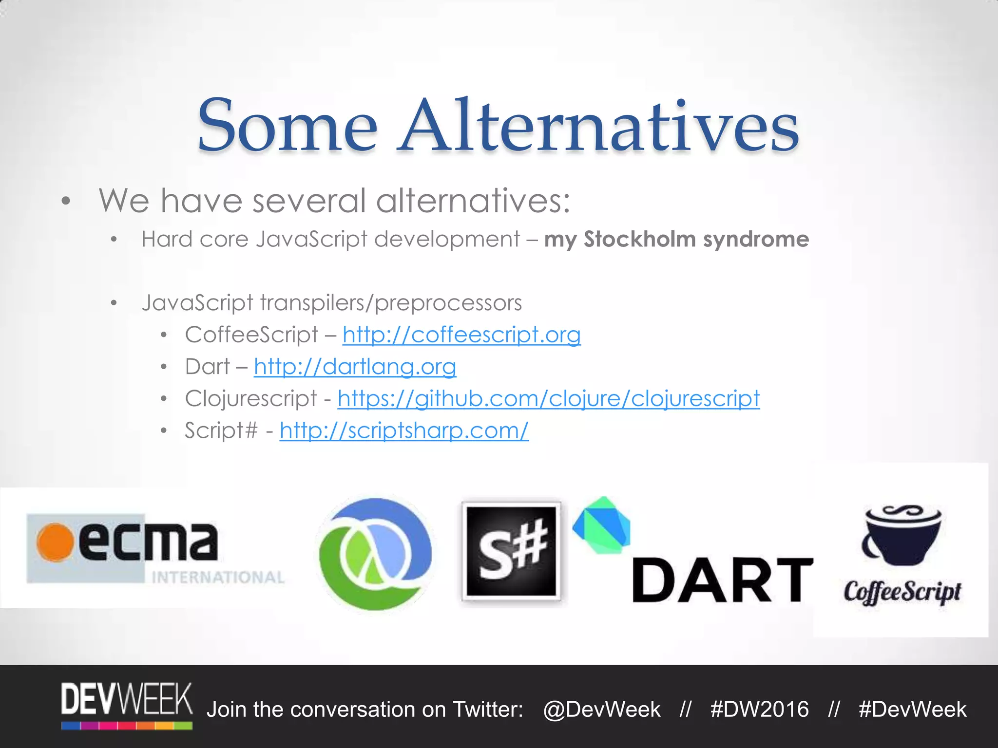 4/19/2016Footer Text 9Join the conversation on Twitter: @DevWeek // #DW2016 // #DevWeek
Some Alternatives
• We have several alternatives:
• Hard core JavaScript development – my Stockholm syndrome
• JavaScript transpilers/preprocessors
• CoffeeScript – http://coffeescript.org
• Dart – http://dartlang.org
• Clojurescript - https://github.com/clojure/clojurescript
• Script# - http://scriptsharp.com/
 