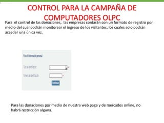 CONTROL PARA LA CAMPAÑA DE
                        COMPUTADORES con un formato de registro por
Para el control de las donaciones, las empresas contarán
                                                         OLPC
medio del cual podrán monitorear el ingreso de los visitantes, los cuales solo podrán
acceder una única vez.




   Para las donaciones por medio de nuestra web page y de mercados online, no
   habrá restricción alguna.
 