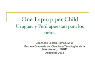 One Laptop per Child Uruguay y Perú apuestan para los niños Jeannette Lebr ó n Ramos, MPA Escuela Graduada de  Ciencias y Tecnologías de la Información, UPRRP Agosto de 2008 