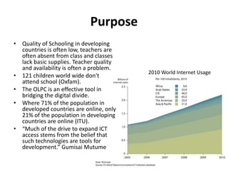 PurposeQuality of Schooling in developing countries is often low, teachers are often absent from class and classes lack basic supplies. Teacher quality and availability is often a problem. 121 children world wide don't attend school (Oxfam). The OLPC is an effective tool in bridging the digital divide.Where 71% of the population in developed countries are online, only 21% of the population in developing countries are online (ITU). “Much of the drive to expand ICT access stems from the belief that such technologies are tools for development.” GumisaiMutume2010 World Internet Usage