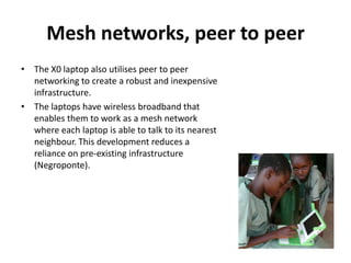 Mesh networks, peer to peerThe X0 laptop also utilises peer to peer networking to create a robust and inexpensive infrastructure. The laptops have wireless broadband that enables them to work as a mesh network where each laptop is able to talk to its nearest neighbour. This development reduces a reliance on pre-existing infrastructure (Negroponte). 