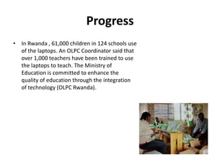 ProgressIn Rwanda , 61,000 children in 124 schools use of the laptops. An OLPC Coordinator said that over 1,000 teachers have been trained to use the laptops to teach. The Ministry of Education is committed to enhance the quality of education through the integration of technology (OLPC Rwanda). 
