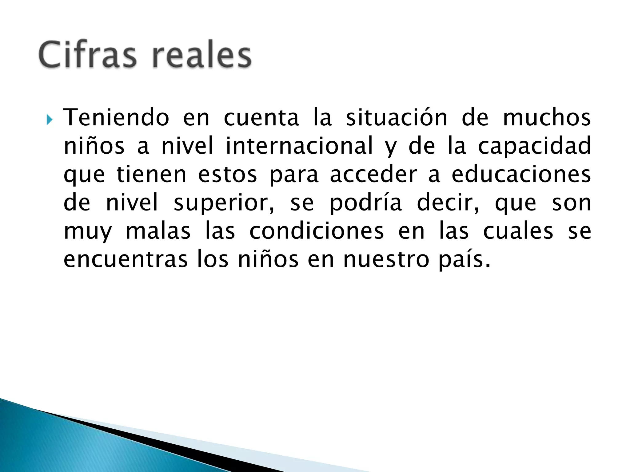  Teniendo en cuenta la situación de muchos
niños a nivel internacional y de la capacidad
que tienen estos para acceder a educaciones
de nivel superior, se podría decir, que son
muy malas las condiciones en las cuales se
encuentras los niños en nuestro país.