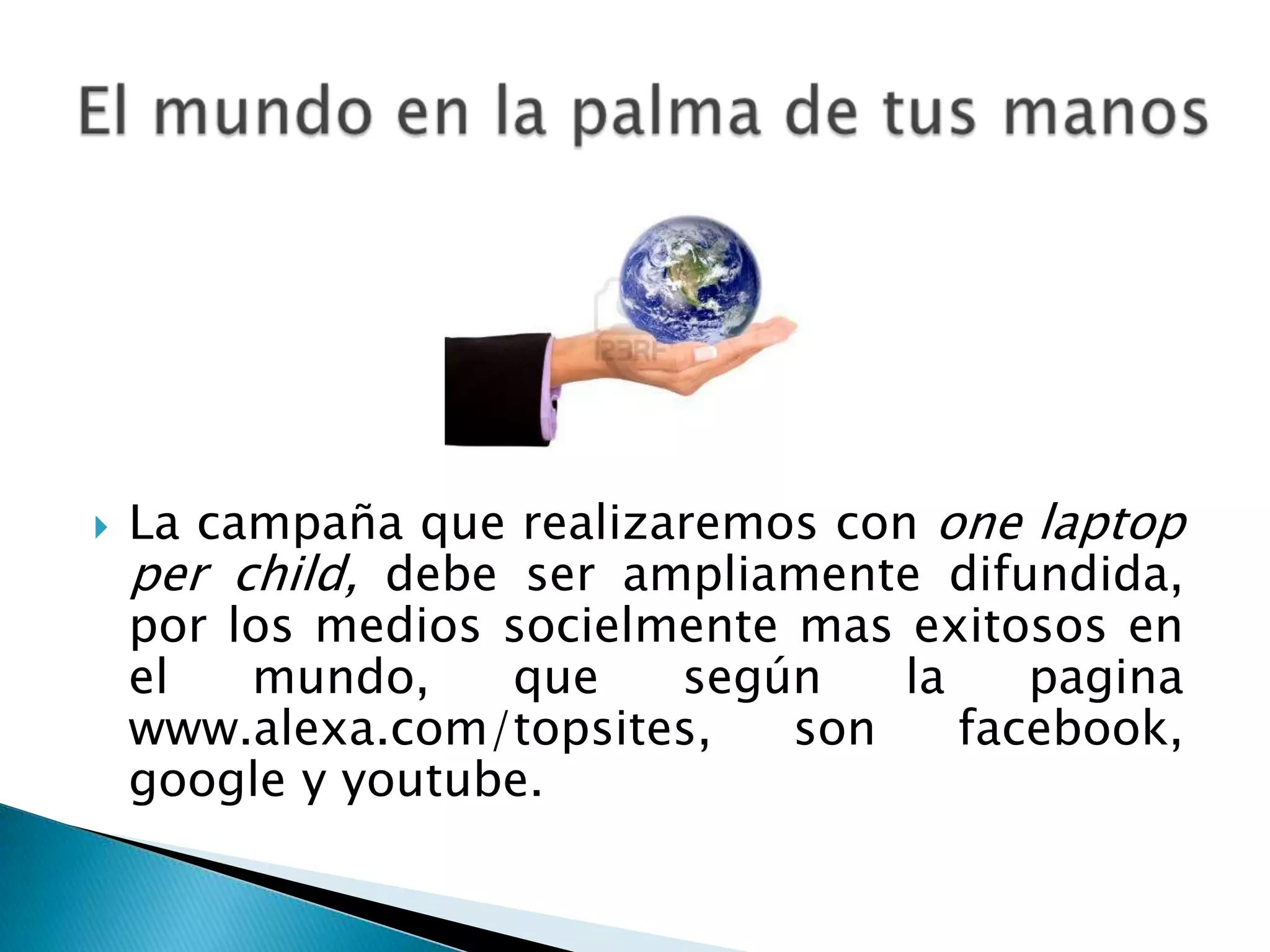  La campaña que realizaremos con one laptop
per child, debe ser ampliamente difundida,
por los medios socielmente mas exitosos en
el mundo, que según la pagina
www.alexa.com/topsites, son facebook,
google y youtube.