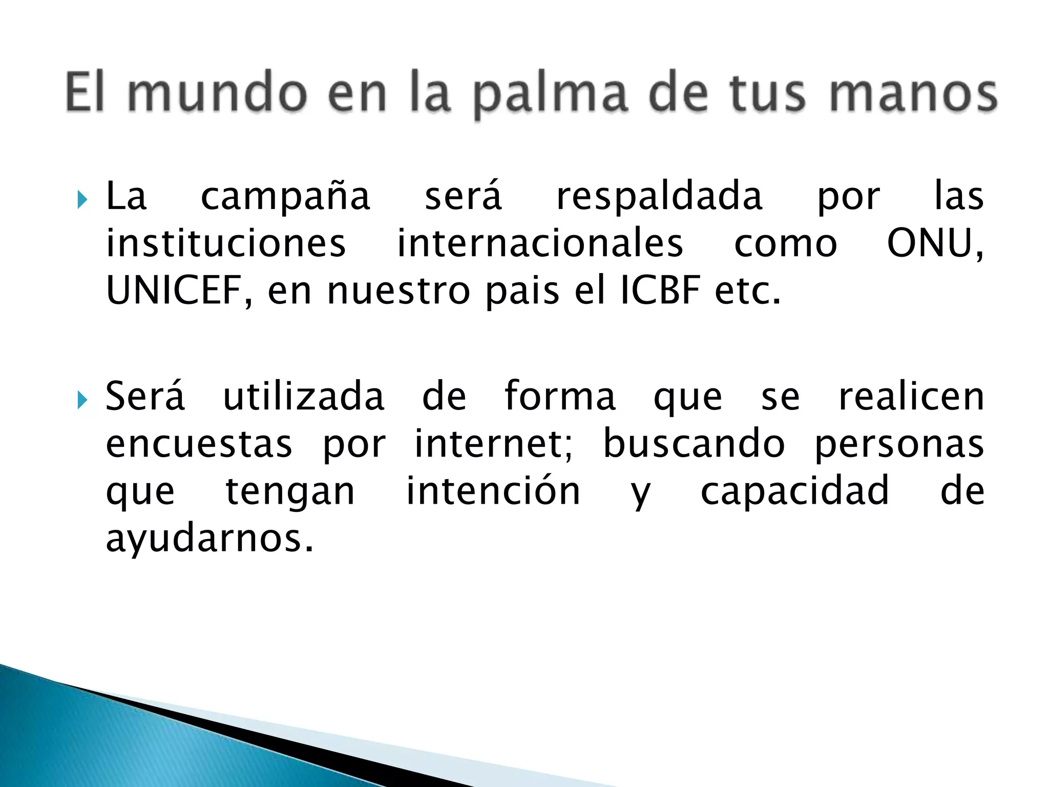  La campaña será respaldada por las
instituciones internacionales como ONU,
UNICEF, en nuestro pais el ICBF etc.
Será utilizada de forma que se realicen
encuestas por internet; buscando personas
que tengan intención y capacidad de
ayudarnos.