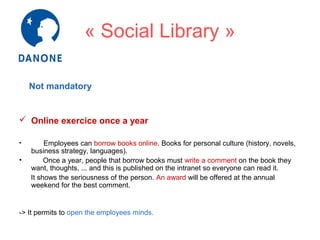 « Social Library »
Not mandatory

 Online exercice once a year
•

•

Employees can borrow books online. Books for personal culture (history, novels,
business strategy, languages).
Once a year, people that borrow books must write a comment on the book they
want, thoughts, ... and this is published on the intranet so everyone can read it.
It shows the seriousness of the person. An award will be offered at the annual
weekend for the best comment.

-> It permits to open the employees minds.

 