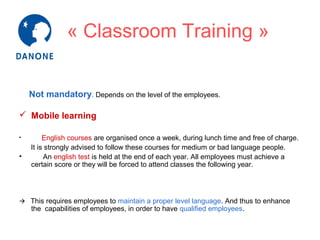 « Classroom Training »
Not mandatory. Depends on the level of the employees.
 Mobile learning
•

•

English courses are organised once a week, during lunch time and free of charge.
It is strongly advised to follow these courses for medium or bad language people.
An english test is held at the end of each year. All employees must achieve a
certain score or they will be forced to attend classes the following year.

 This requires employees to maintain a proper level language. And thus to enhance

the capabilities of employees, in order to have qualified employees.

 
