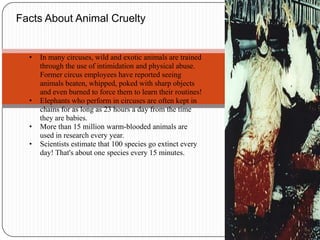 Facts About Animal CrueltyIn many circuses, wild and exotic animals are trained through the use of intimidation and physical abuse. Former circus employees have reported seeing animals beaten, whipped, poked with sharp objects and even burned to force them to learn their routines!