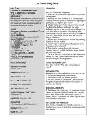 Life Group Study Guide
B.E.L.O.N.G.
Connected to God and to each other
ONE in doctrine and purpose.
Key Memory Verse:
Ephesians 4:3-6
Make every effort to keep the unity of the Spirit through the
bond of peace. There is one body and one Spirit—just as
you were called to one hope when you were called— one
Lord, one faith, one baptism; one God and Father of all,
who is over all and through all and in all.
NOTES:	
  
Oneness	
  was	
  the	
  main	
  point	
  	
  of	
  Jesus’	
  Prayer
John	
  17:20-­‐22	
  
One	
  in	
  DOCTRINE	
  
Ephesians	
  4:3-­‐6,	
  1	
  Corinthians	
  5:6,	
  6:17	
  
One	
  in	
  FUNCTION	
  
As	
  the	
  BODY	
  1	
  Corinthians	
  12:12-­‐27	
  
As	
  a	
  WORKERS	
  2	
  Timothy	
  2:15	
  
In	
  my	
  FOCUS	
  Philippians	
  3:13	
  
In	
  PURPOSE	
  
1	
  Corinthians	
  3:8,	
  10	
  	
  
In	
  my	
  GIFTS	
  1	
  Peter	
  4:10	
  
In	
  my	
  FELLOWSHIP	
  as	
  CHURCH	
  
Acts	
  4:32-­‐33	
  
In	
  UNITY	
  through	
  MATURITY	
  
Ephesians	
  4:7,	
  11-­‐16	
  
	
  
One	
  in	
  Relationships	
  
	
  
Devotion	
  and	
  Honor	
  	
  
Romans	
  12:10	
  
	
  
HARMONY	
  Romans	
  12:16	
  
	
  
LOVE	
  	
  Romans	
  13:8	
  
	
  
ACCEPTANCE	
  	
  Romans	
  15:7	
  
	
  
INSTRUCTION	
  Romans	
  15:14	
  
	
  
SERVICE	
  Galatians	
  5:13	
  
	
  
COMPASSION	
  and	
  FORGIVENESS	
  
Ephesians	
  4:32	
  
	
  
ADMONISH	
  Colossians	
  3:16	
  
	
  
ENCOURAGE	
  	
  	
  
1	
  Thessalonians	
  5:11,	
  Hebrews	
  3:13	
  
	
  
HUMILITY	
  1	
  Peter	
  5:5	
  
	
  
WALK	
  	
  1	
  John	
  1:7	
  
	
  
Introduction
Memorize Ephesians 4:3-6 together.
Q: How does our culture of multi denominations contradict
this key verse?
Q: How does this verse challenge us as a congregation
where not everyone agrees on interpretations regarding the
God-head or how the Holy Spirit works?
Q: What is the key point Paul is making in these verses?
The distinction between uniformity and unity.
Uniformity is driven by fear, control, and compliance. It is
more about religious regulations than relational unity.
Unity is driven by grace, freedom, and being Christ-like. It
more about relationships build on Jesus and love than
religious compliance.
Q: How are most modern churches closer to the uniformity
model than the unity model?
Q: How are most modern church structures similar to the
Pharisaic model of uniformity?
Q: Describe what must can be done to change an
unhealthy uniformity model to the healthy, sound doctrine
one of the unity model.
Q: The term “sound doctrine” is used by Paul. Sound mean
“healthy” not rules. Explain how this also ties into Paul’s
use of unhealthy doctrine as gangrene.
JESUS’ PRAYER FOR UNITY
Read John 17:20-22: What is the main point Jesus
makes?
ONE IN FUNCTION
Review the list of the many functions of the church as one.
Q: Which one strikes you the most and why?
Q: Which one confuses you or raises questions?
Q: Pay close attention to Ephesians 4:7, 11-16 and walk
through this scripture together about the connection of
being one and maturity.
ONE IN RELATIONSHIPS
Q: David spoke today of harmony. To paraphrase, he said,
if we are all the same note- that is not harmony. Harmony
occurs when different notes are arranged together to
create a melody. Explain what that means to you in terms
of the oneness of relationship
REFLECTION FOR THIS WEEK
Read Romans 12 together and notice the emphasis on
Christ-centeredness, unity, and relationship throughout the
entire chapter.
 