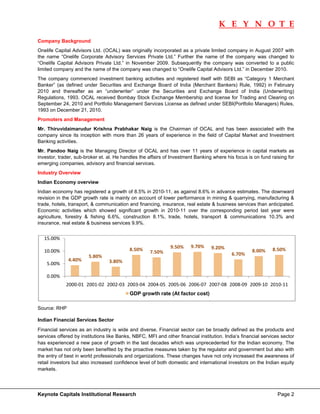 K E Y N O T E
                                                                                                                             
Company Background
Onelife Capital Advisors Ltd. (OCAL) was originally incorporated as a private limited company in August 2007 with
the name “Onelife Corporate Advisory Services Private Ltd.” Further the name of the company was changed to
“Onelife Capital Advisors Private Ltd.” in November 2009. Subsequently the company was converted to a public
limited company and the name of the company was changed to “Onelife Capital Advisors Ltd.” in December 2010.
The company commenced investment banking activities and registered itself with SEBI as “Category 1 Merchant
Banker” (as defined under Securities and Exchange Board of India (Merchant Bankers) Rule, 1992) in February
2010 and thereafter as an “underwriter” under the Securities and Exchange Board of India (Underwriting)
Regulations, 1993. OCAL received Bombay Stock Exchange Membership and license for Trading and Clearing on
September 24, 2010 and Portfolio Management Services License as defined under SEBI(Portfolio Managers) Rules,
1993 on December 21, 2010.
Promoters and Management
Mr. Thiruvidaimarudur Krishna Prabhakar Naig is the Chairman of OCAL and has been associated with the
company since its inception with more than 26 years of experience in the field of Capital Market and Investment
Banking activities.
Mr. Pandoo Naig is the Managing Director of OCAL and has over 11 years of experience in capital markets as
investor, trader, sub-broker et. al. He handles the affairs of Investment Banking where his focus is on fund raising for
emerging companies, advisory and financial services.
Industry Overview
Indian Economy overview
Indian economy has registered a growth of 8.5% in 2010-11, as against 8.6% in advance estimates. The downward
revision in the GDP growth rate is mainly on account of lower performance in mining & quarrying, manufacturing &
trade, hotels, transport, & communication and financing, insurance, real estate & business services than anticipated.
Economic activities which showed significant growth in 2010-11 over the corresponding period last year were
agriculture, forestry & fishing 6.6%, construction 8.1%, trade, hotels, transport & communications 10.3% and
insurance, real estate & business services 9.9%.


    15.00%
                                                              9.50%     9.70%    9.20%
    10.00%                                 8.50%     7.50%                                           8.00%    8.50%
                        5.80%                                                              6.70%
              4.40%              3.80%
     5.00%

     0.00%
             2000‐01 2001‐02 2002‐03 2003‐04 2004‐05 2005‐06 2006‐07 2007‐08 2008‐09 2009‐10 2010‐11
                                           GDP growth rate (At factor cost)

Source: RHP

Indian Financial Services Sector
Financial services as an industry is wide and diverse. Financial sector can be broadly defined as the products and
services offered by institutions like Banks, NBFC, MFI and other financial institution. India’s financial services sector
has experienced a new pace of growth in the last decades which was unprecedented for the Indian economy. The
market has not only been benefited by the proactive measures taken by the regulator and government but also with
the entry of best in world professionals and organizations. These changes have not only increased the awareness of
retail investors but also increased confidence level of both domestic and international investors on the Indian equity
markets.




Keynote Capitals Institutional Research                                                                          Page 2
 
 