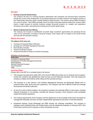 K E Y N O T E
                                                                                                                     
Strengths
•   Existing Corporate Relationships
    The company has focus on nurturing long-term relationships with companies and servicing these companies
    through the course of their development, by providing ongoing and innovative solutions has enabled company to
    form relationships with these clients, thereby leading to repeat business. The company serves SMEs throughout
    the course of growth. These SMEs gradually evolve into larger enterprises thereby enabling the company offers
    clients a larger bouquet of services including complex structured products viz. mergers and acquisitions
    (including cross border), international fund raising and off market capital raising.

•   Research Backed Decision Making
    The company has focused on identification of growth stage investment opportunities and assessing the fair
    value of such businesses. It employs a top-down analysis, which begins with an analysis of the overall market
    and ends with the individual company.
Objects of the Issue
The objects of the issue are:
•   Purchase of Corporate Office at Mumbai
•   Development of Portfolio Management Services
•   Brand Building Activities
•   General Corporate Purposes
•   Achieve the benefits of listing on the Stock Exchanges.

Utilization of net proceeds
Particulars                                                                                        Amount ` Cr
Purchase of Corporate Office                                                                              7.00
Development of Portfolio Management Services                                                             11.57
Brand Building                                                                                            7.70
General Corporate Purposes                                                                                  [●]
Issue Expenses                                                                                              [●]
Total                                                                                                       [●]
Investment Risks
(Please refer to the RHP for a complete listing of risk factors)
•   The company has planned to utilize 35% of the fund for PMS where there are no revenues since inception.
    Further the company has identified the cities but has not short listed the premises. This may change the
    company’s outlays and timelines while rolling out this business services.

•   The company is a new entrant in the Portfolio Management Services and Brokerage Market with no
    customer base, track record and prior experience. The company may find it difficult to start and manage
    the business and attract customers

•   As per the current market condition, the company’s business can adversely affect in many ways, including
    reduced businesses in all activities, including the advisory business. Such situations could completely
    cripple the business operations.

•   The funding requirements of the Company and the deployment of the proceeds of the Issue are based on
    management estimates and have not been independently appraised by any bank or financial institution.

•   Investment banking, Equity Brokerage and PMS industry are intensely competitive. The company is
    relatively small investment bank with limited history and has started the business on February 2010. Due
    to this there could be lot of t pressure in terms of business survival.



Keynote Capitals Institutional Research                                                                  Page 5
 
 
