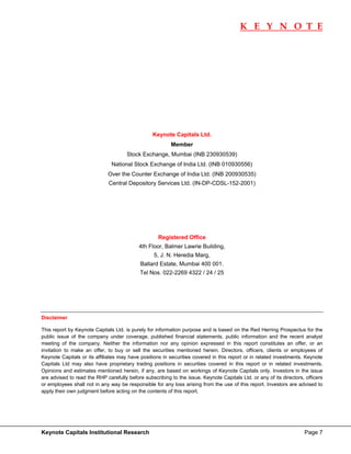 K E Y N O T E
                                                                                                                              




                                                 Keynote Capitals Ltd.
                                                          Member
                                      Stock Exchange, Mumbai (INB 230930539)
                               National Stock Exchange of India Ltd. (INB 010930556)
                             Over the Counter Exchange of India Ltd. (INB 200930535)
                              Central Depository Services Ltd. (IN-DP-CDSL-152-2001)




                                                    Registered Office
                                           4th Floor, Balmer Lawrie Building,
                                                  5, J. N. Heredia Marg,
                                            Ballard Estate, Mumbai 400 001.
                                            Tel Nos. 022-2269 4322 / 24 / 25




Disclaimer 

This report by Keynote Capitals Ltd. is purely for information purpose and is based on the Red Herring Prospectus for the
public issue of the company under coverage, published financial statements, public information and the recent analyst
meeting of the company. Neither the information nor any opinion expressed in this report constitutes an offer, or an
invitation to make an offer, to buy or sell the securities mentioned herein. Directors, officers, clients or employees of
Keynote Capitals or its affiliates may have positions in securities covered in this report or in related investments. Keynote
Capitals Ltd may also have proprietary trading positions in securities covered in this report or in related investments.
Opinions and estimates mentioned herein, if any, are based on workings of Keynote Capitals only. Investors in the issue
are advised to read the RHP carefully before subscribing to the issue. Keynote Capitals Ltd. or any of its directors, officers
or employees shall not in any way be responsible for any loss arising from the use of this report. Investors are advised to
apply their own judgment before acting on the contents of this report.




Keynote Capitals Institutional Research                                                                              Page 7
 
 