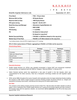 K E Y N O T E
                                                                                                                             
                                                                                     I   P   O            N   O     T   E

Onelife Capital Advisors Ltd.                                                                Se p te mbe r 27 , 2 011

Price Band                                    : `100 - 110 per share
Minimum Bid Lot Size                          : 50 Equity Shares
Maximum Bid Lot Size                          : 1800 Equity Shares
IPO opens during                              : Sept 28 – Oct 04, 2011
Book Running Lead Manager                     : Atherstone Capital Markets Ltd.
To list on                                    : NSE & BSE
IPO Grading                                   : 1 / 5 (CARE)
PE                                            : 0x (based on base price)*
                                              : 0x (based on cap price)*
Market Cap post-listing                       : `146.96Cr or $29.83mn (based on the cap price)
Market Cap of Free Float                      : `36.85Cr or $7.48mn (based on the cap price)
*Loss making company, hence the EPS is negative based on FY11 earnings

IPO of 3.35mn equity shares of `10each, aggregating to `36.85Cr or $7.48mn (at the cap price).
Shareholding Pattern

                                                          Pre-Issue                              Post-Issue
                                                 No. of Shares           % Holding       No. of Shares        % Holding
    Promoters                                        100100000            100.00%            10010000             74.92%
    QIBs (excl. Mutual Funds)                                  0            0.00%             1591250             11.91%
    Mutual Funds                                               0            0.00%                 83750            0.63%
    Non Institutional Investors                                0            0.00%                502500            3.76%
    Public                                                     0            0.00%             1172500              8.78%
    Total                                            100100000            100.00%            13360000             100.00%


Executive Summary
Onelife Capital Advisors Ltd. (OCAL) was originally incorporated in August 2007 and commenced investment
banking activities and registered itself with SEBI as “Category 1 Merchant Banker” in February 2010.

India’s financial services sector has experienced a new pace of growth in the last decades which was
unprecedented for the Indian economy. India has a transparent, technology enabled and well regulated capital
market.

OCAL serves SMEs throughout the course of growth which gradually evolve into larger enterprises thereby enabling
the company to offer clients a larger bouquet of services including complex structured products viz. mergers and
acquisitions (including cross border), international fund raising and off market capital raising.
Our View
The company is loss making company and has turnover of less `1Cr. Also the peers has better valuation as well as
larger in size of operations than Onelife Capital Advisors Ltd. Looking into the growth aspects and risks involved in
the business along with the expensive valuation, we recommend not to subscribe for the IPO at the Issue price
band of `100 - `110.



Keynote Capitals Institutional Research                                                                             Page 1
 
 
