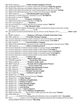 408. PSTN stands for ________? Public Switched Telephone Network
409. In Microsoft Word, Ctrl+1 is used for which of the following? Single line spacing
410. Which of the following color graphics display has the highest resolution? VGA
411. Which of the following contains the control panel program in the start menu? Settings
412. Which of the following shortcut key is used to close the program? Alt+F4
413. JPEG stands for ________? Joint photographic experts group
414. Which key is used to insert new worksheet in excel? Alt+Shift+F1
415. Dot-matrix is a type of? Printer
416. FM stands for ________? Frequency Modulation
417. Which shortcut key is used to Fill Down? CTRL+D
418. CPU is an example of ______? Hardware
419. In Excel which key is used to open the excel formula window? Shift+F3
420. FAT stands for ________? File Allocation Table
421. A network which is used for sharing data, software and hardware among several users owning
microcomputers is called __________? LAN
422. The speed of communications between any two devices on the Ethernet LAN is __________? Both A and
B
423. BASIC stands for ________? Beginners All Purpose Symbolic Instruction Codes
424. XML stands for ________? Extensible Markup Language
425. In Excel which key is used for create a formula to sum all of the above cells? Alt+=
426. In Excel which key is used for format number in comma format? Ctrl+Shift+1
427. SQL stands for ________? Structured Query Langauge
428. Which of the following tab is not present in the control panel program in the start menu? Web
429. ARP stands for ________? Address resolution protocol
430. In Excel which key is used for format number in currency format? Ctrl+Shift+4
431. In Excel which key is used for format number in date format? Ctrl+Shift+3
432. In Excel which key is used for format number in percentage format? Ctrl+Shift+5
433. In Excel which key is used for format number in scientific format? Ctrl+Shift+6
434. In Excel which key is used for format number in time format? Ctrl+Shift+2
435. CC stands for __________? Carbon Copy
436. BCC stands for __________? Blind Carbon Copy
437. WWWW stands for _________? World Wide Web Worm
438. WMA stands for _________? Windows Media Audio
439. DHCP stands for _________?Dynamic Host Configuration Protocol
440. ACL stands for ___________? Access Control List
441. GIF stands for ________? Graphic Interchangeable Format
442. DSL stands for ________? Digital Subscriber Line
443. PNG stands for ________? Portable Network Graphic
444. ALU stands for ________? Arithmetic Logic Unit
445. Window key + F1 Help
446. Which key is between the Ctrl and Alt keys? Window
447. Window key + U Utility Manager
448. Window key + M Minimize all applications
449. Window key + E Windows Explorer
450. Window key + D Show Desktop (toggle)
451. Window key + F Find files or folders
452. Window key + L Lock Desktop
453. Window key + Ctrl + F Find Computers
454. Window key + Shift + M Un-Minimize all applications
455. When you press the _____ key by itself, it opens and closes the Start menu? Window
456. 8 Bits make up a_________? Byte
457. __________is a process of encoding data and information into an unreadable form? Encryption
458. A(n)___________system is a set of Programs containing instructions that coordinate all the activities
among computer hardware resources? Operating
 
