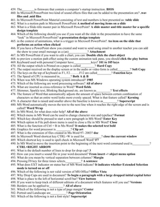 459. The________is firmware that contain a computer’s startup instruction. BIOS
460. In Microsoft PowerPoint two kind of sound effects files that can be added to the presentation are? .wav
files and .mid files
461. In Microsoft PowerPoint Material consisting of text and numbers is best presented as: table slide
462. What is a motion path in Microsoft PowerPoint A method of moving items on a slide
463. What is a Slide-title master pair in Microsoft PowerPoint? A slide master and title master for a specific
design template
464. Which of the following should you use if you want all the slide in the presentation to have the same
“look” in Microsoft PowerPoint? a presentation design template
465. in the context of animations, what is a trigger in Microsoft PowerPoint? An item on the slide that
performs an action when clicked
466. If you have a PowerPoint show you created and want to send using email to another teacher you can add
the show to your email message as a (an)____________? Attachment
467. In MS PowerPoint if you want to edit a chart, you can: Double click the chart object
468. to preview a motion path effect using the custom animation task pane, you should click the play button
469. Keyboard used with personal Computer have___________keys? 101 to 105 keys
470. All the output which is Printed on a paper is called_________? Hard Copy
471. The output received on the display screen or in the audio or video form is called________? Soft Copy
472. The keys on the top of keyboard as F1, F2………F12 are called_________? Function keys
473. The Speed of CPU is measured in_______? Both A & B
474. When was MS Windows operating system introduced? 1985
475. Which of the following are word processing software? All of above
476. What are inserted as cross-reference in Word? Word fields
477. Shimmer, Sparkle text, Blinking Background etc. are known as_________? Text effects
478. The feature of Word that automatically adjusts the amount of space between certain combination of
characters so that an entire word looks more evenly spaced. What is that feature called? Kerning
479. A character that is raised and smaller above the baseline is known as_________? Superscript
480. MS-Word automatically moves the text to the next line when it reaches the right edge of the screen and is
called? Word Wrap
481. In MS-Word, for what does ruler help? All of the above
482. Which menu in MS Word can be used to change character size and typeface? Format
483. Which key should be pressed to start a new paragraph in MS-Word? Enter Key
484. Which option in File pull-down menu is used to close a file in MS Word? Close
485. What is the function of Ctrl + B in Ms-Word? It makes tho selected text bold
486. Graphics for word processor is _________? Clip art
487. What is the extension of files created in Ms-Word 97- 2003? doc
488. In Microsoft Word shortcut key CTRL+W is used for___________? close the current window
489. Which shortcut key is used to spell check in Microsoft Word? F7
490. In MS Word to move the insertion point to the beginning of the next word command used is___________?
CTRL+RIGHT ARROW
491. What is the default number of lines to drop for drop cap? 3
492. How can you insert a sound file in your word document? From insert -> object menu option
493. What do you mean by vertical separation between columns? Margin
494. Pressing F8 key for three times selects__________? A sentence
495. What does EXT indicator on status bar of MS Word indicate? It indicates whether Extended Selection
mode is turned on or off
496. Which of the following is not valid version of MS Office? Office Vista
497. Why Drop Caps are used in document? To begin a paragraph with a large dropped initial capital letter
498. What is place to the left of horizontal scroll bar? View buttons
499. If you want to keep track of different editions of a document which features will you use? Versions
500. Borders can be applied to_________? All of above
501. Which of the following is not a type of page margin? Center
502. Portrait and Landscape are__________? Page Orientation
503. Which of the following is not a font style? Superscript
 