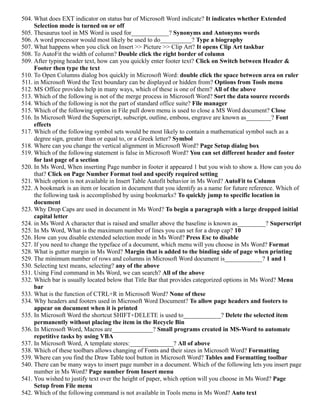 504. What does EXT indicator on status bar of Microsoft Word indicate? It indicates whether Extended
Selection mode is turned on or off
505. Thesaurus tool in MS Word is used for____________? Synonyms and Antonyms words
506. A word processor would most likely be used to do__________? Type a biography
507. What happens when you click on Insert >> Picture >> Clip Art? It opens Clip Art taskbar
508. To AutoFit the width of column? Double click the right border of column
509. After typing header text, how can you quickly enter footer text? Click on Switch between Header &
Footer then type the text
510. To Open Columns dialog box quickly in Microsoft Word: double click the space between area on ruler
511. in Microsoft Word the Text boundary can be displayed or hidden from? Options from Tools menu
512. MS Office provides help in many ways, which of these is one of them? All of the above
513. Which of the following is not of the merge process in Microsoft Word? Sort the data source records
514. Which of the following is not the part of standard office suite? File manager
515. Which of the following option in File pull down menu is used to close a MS Word document? Close
516. In Microsoft Word the Superscript, subscript, outline, emboss, engrave are known as________? Font
effects
517. Which of the following symbol sets would be most likely to contain a mathematical symbol such as a
degree sign, greater than or equal to, or a Greek letter? Symbol
518. Where can you change the vertical alignment in Microsoft Word? Page Setup dialog box
519. Which of the following statement is false in Microsoft Word? You can set different header and footer
for last page of a section
520. In Ms Word, When inserting Page number in footer it appeared 1 but you wish to show a. How can you do
that? Click on Page Number Format tool and specify required setting
521. Which option is not available in Insert Table Autofit behavior in Ms Word? AutoFit to Column
522. A bookmark is an item or location in document that you identify as a name for future reference. Which of
the following task is accomplished by using bookmarks? To quickly jump to specific location in
document
523. Why Drop Caps are used in document in Ms Word? To begin a paragraph with a large dropped initial
capital letter
524. in Ms Word A character that is raised and smaller above the baseline is known as_________? Superscript
525. In Ms Word, What is the maximum number of lines you can set for a drop cap? 10
526. How can you disable extended selection mode in Ms Word? Press Esc to disable
527. If you need to change the typeface of a document, which menu will you choose in Ms Word? Format
528. What is gutter margin in Ms Word? Margin that is added to the binding side of page when printing
529. The minimum number of rows and columns in Microsoft Word document is____________? 1 and 1
530. Selecting text means, selecting? any of the above
531. Using Find command in Ms Word, we can search? All of the above
532. Which bar is usually located below that Title Bar that provides categorized options in Ms Word? Menu
bar
533. What is the function of CTRL+R in Microsoft Word? None of these
534. Why headers and footers used in Microsoft Word Document? To allow page headers and footers to
appear on document when it is printed
535. In Microsoft Word the shortcut SHIFT+DELETE is used to____________? Delete the selected item
permanently without placing the item in the Recycle Bin
536. In Microsoft Word, Macros are_____________? Small programs created in MS-Word to automate
repetitive tasks by using VBA
537. In Microsoft Word, A template stores:______________? All of above
538. Which of these toolbars allows changing of Fonts and their sizes in Microsoft Word? Formatting
539. Where can you find the Draw Table tool button in Microsoft Word? Tables and Formatting toolbar
540. There can be many ways to insert page number in a document. Which of the following lets you insert page
number in Ms Word? Page number from Insert menu
541. You wished to justify text over the height of paper, which option will you choose in Ms Word? Page
Setup from File menu
542. Which of the following command is not available in Tools menu in Ms Word? Auto text
 