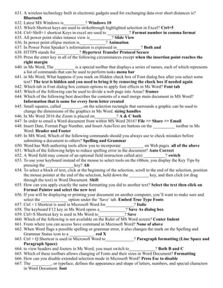 631. A wireless technology built in electronic gadgets used for exchanging data over short distances is?
Bluetooth
632. Latest MS Windows is__________? Windows 10
633. Which Shortcut keys are used to strikethrough highlighted selection in Excel? Ctrl+5
634. Ctrl+Shift+1 shortcut Keys in excel are used to __________? Format number in comma format
635. All power point slides intance view is__________? Slide View
636. In power point ellipse motion is____________? Animation
637. In Power Point Speaker’s information is expressed in___________? Both and
638. HTTPS stands for___________? Hypertext Transfer Protocol Secure
639. Press the enter key in all of the following circumstances except when the insertion point reaches the
right margin
640. in Ms Word, The _________ is a special toolbar that displays a series of names, each of which represents
a list of commands that can be used to perform tasks menu bar
641. in Ms Word, What happens if you mark on Hidden check box of Font dialog box after you select some
text? The text is hidden and you need to bring it by removing the check box if needed again
642. Which tab in Font dialog box contain options to apply font effects in Ms Word? Font tab
643. Which of the following can be used to divide a web page into Areas? frames
644. Which of the following best describes the contents of a mail merge main document in MS Word?
Information that is same for every form letter created
645. Small squares, called _________, on the selection rectangle that surrounds a graphic can be used to
change the dimensions of the graphics in Ms Word. sizing handles
646. In Ms Word 2016 the Zoom is placed on__________? A & C both
647. In order to email a Word document from within MS Word 2016? File >> Share >> Email
648. Insert Date, Format Page Number, and Insert AutoText are buttons on the __________ toolbar in Ms
Word. Header and Footer
649. In MS Word, Which of the following commands should you always use to check mistakes before
submitting a document to others? Spelling and Grammar
650. Word has Web authoring tools allow you to incorporate __________ on Web pages. all of the above
651. Which of the following helps to reduce spelling error in the document? Auto Correct
652. A Word field may consist of an optional field instruction called a(n) __________? switch
653. To use your keyboard instead of the mouse to select tools on the ribbon, you display the Key Tips by
pressing the _____________key? Alt
654. To select a block of text, click at the beginning of the selection, scroll to the end of the selection, position
the mouse pointer at the end of the selection, hold down the _________ key, and then click (or drag
through the text) in Word Document. Shift
655. How can you apply exactly the same formatting you did to another text? Select the text then click on
Format Painter and select the new text
656. If you will be displaying or printing your document on another computer, you’ll want to make sure and
select the ____________ option under the ‘Save’ tab. Embed True Type Fonts
657. Ctrl + I Shortcut is used in Microsoft Word for_____________? Italic
658. The keyboard F12 key in Ms Word opens a____________? Save As dialog box
659. Ctrl+S Shortcut key is used in Ms Word to____________? Save
660. Which of the following is not available on the Ruler of MS Word screen? Center Indent
661. From where you can access Save command in Microsoft Word? None of above
662. When Word flags a possible spelling or grammar error, it also changes the mark on the Spelling and
Grammar Status icon to a ___________. red X
663. Ctrl + Q Shortcut is used in Microsoft Word to_____________? Paragraph formatting (Line Space and
Paragraph Space)
664. to view headers and footers in Ms Word, you must switch to____________? Both B and C
665. Which of these toolbars allows changing of Fonts and their sizes in Word Document? Formatting
666. How can you disable extended selection mode in Microsoft Word? Press Esc to disable
667. The _________, or typeface, defines the appearance and shape of letters, numbers, and special characters
in Word Document. font
 