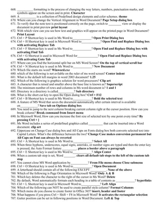668. __________ formatting is the process of changing the way letters, numbers, punctuation marks, and
symbols appear on the screen and in print. Character
669. A __________ is a collection of Predefined design elements and color schemes. theme
670. Where can you change the Vertical Alignment in Word Document? Page Setup dialog box
671. To verify that the note text is positioned correctly on the page, switch to ________ view or display the
document in print preview print layout
672. With which view can you see how text and graphics will appear on the printed page in Word Document?
Print Layout
673. Ctrl + P Shortcut key is used in Ms Word to____________? Open Print Dialog box
674. Ctrl + H Shortcut key is used in Microsoft Word to____________? Open Find and Replace Dialog box
with activating Replace Tab
675. Ctrl + F Shortcut key is used in Ms Word to____________? Open Find and Replace Dialog box with
activating Find Tab
676. Ctrl + G Shortcut is used in Microsoft Word for_____________? Open Find and Replace Dialog box
with activating Goto Tab
677. Where can you find the horizontal split bar on MS Word Screen? On the top of vertical scroll bar
678. Ctrl + N Shortcut key is used in Ms Word to____________? New Document
679. Which file starts ms word? Winword.exe
680. which of the following is not avilable on the ruler of ms word screen? Center indent
681. What is the default left margins in word 2003 document? 1.25
682. Which of the following is graphics solution for word processors? Clip art
683. A character that is raised and smaller above the base line is known as? Superscript
684. The minimum number of rows and columns in Ms word document is? 1 and 1
685. Directory in a directory is called__________? Sub directory
686. What is the short cut key to open the Open dialog box? Ctrl + F12
687. Ctrl + B Shortcut key is used in Ms Word to____________? Bold the selected text
688. A feature of MS Word that saves the document automatically after certain interval is available
on___________? Save tab on Options dialog box
689. You need to jump to the next column breaking current column right at the cursor position. How can you
break column? Break command from Insert menu
690. In Microsoft Word, How can you increase the font size of selected text by one point every time? By
pressing Ctrl + ]
691. Ms Word includes a series of predefined graphics called _________ that can be inserted into a Word
document. clip art
692. Uppercase on Change Case dialog box and All Caps on Fonts dialog box both converts selected text into
Capital Letters. What’s the difference between the two? Change Case makes conversion permanent but
All Caps on Font can always be reverted
693. Ctrl + A Shortcut key is used in Ms Word to____________? Select All
694. When three hyphens, underscores, equal signs, asterisks, or number signs are typed and then the enter key
is pressed, the Auto Format feature _________. places a border above a paragraph
695. Ctrl + E Shortcut key is used in Ms Word to____________? Align Center
696. When a custom tab stop is set, Word _______. clears all default tab stops to the left of the custom tab
stop
697. You cannot close MS Word application by___________? From File menu choose Close submenu
698. Ctrl + O Shortcut key is used in Ms Word to____________? Open Document
699. A letterhead should contain all of the following EXCEPT __________. None of the above
700. Which of the following is Page Orientation in Microsoft Word? Only A & B
701. Which key deletes the character to the right of the cursor in Ms Word? Delete
702. By default, Word automatically formats each heading in a table of contents as ____________? hyperlinks
703. Ctrl + L Shortcut key is used in Microsoft Word to____________? Left Align
704. Which of the following can NOT be used to create parallel style column? Format Columns
705. Which menu do you choose to create footer in Office 365? insert, header and footer
706. What happens if you press Ctrl + Shift + F8 in Microsoft Word? It activates the rectangular selection
707. Gutter position can be set in following positions in Word Document. Left & Top
 