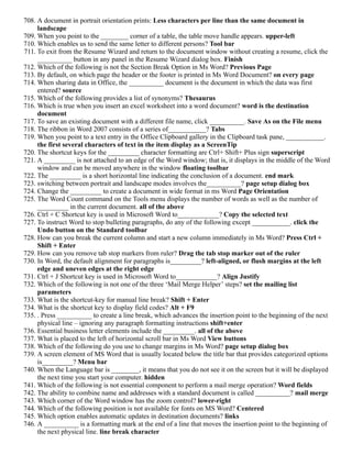 708. A document in portrait orientation prints: Less characters per line than the same document in
landscape
709. When you point to the ________ corner of a table, the table move handle appears. upper-left
710. Which enables us to send the same letter to different persons? Tool bar
711. To exit from the Resume Wizard and return to the document window without creating a resume, click the
__________ button in any panel in the Resume Wizard dialog box. Finish
712. Which of the following is not the Section Break Option in Ms Word? Previous Page
713. By default, on which page the header or the footer is printed in Ms Word Document? on every page
714. When sharing data in Office, the __________ document is the document in which the data was first
entered? source
715. Which of the following provides a list of synonyms? Thesaurus
716. Which is true when you insert an excel worksheet into a word document? word is the destination
document
717. To save an existing document with a different file name, click __________. Save As on the File menu
718. The ribbon in Word 2007 consists of a series of___________? Tabs
719. When you point to a text entry in the Office Clipboard gallery in the Clipboard task pane, ___________.
the first several characters of text in the item display as a ScreenTip
720. The shortcut keys for the _________ character formatting are Ctrl+ Shift+ Plus sign superscript
721. A _________ is not attached to an edge of the Word window; that is, it displays in the middle of the Word
window and can be moved anywhere in the window floating toolbar
722. The _________ is a short horizontal line indicating the conclusion of a document. end mark
723. switching between portrait and landscape modes involves the__________? page setup dialog box
724. Change the _________ to create a document in wide format in ms Word Page Orientation
725. The Word Count command on the Tools menu displays the number of words as well as the number of
_________ in the current document. all of the above
726. Ctrl + C Shortcut key is used in Microsoft Word to____________? Copy the selected text
727. To instruct Word to stop bulleting paragraphs, do any of the following except ___________. click the
Undo button on the Standard toolbar
728. How can you break the current column and start a new column immediately in Ms Word? Press Ctrl +
Shift + Enter
729. How can you remove tab stop markers from ruler? Drag the tab stop marker out of the ruler
730. In Word, the default alignment for paragraphs is_________? left-aligned, or flush margins at the left
edge and uneven edges at the right edge
731. Ctrl + J Shortcut key is used in Microsoft Word to____________? Align Justify
732. Which of the following is not one of the three ‘Mail Merge Helper’ steps? set the mailing list
parameters
733. What is the shortcut-key for manual line break? Shift + Enter
734. What is the shortcut key to display field codes? Alt + F9
735. . Press __________ to create a line break, which advances the insertion point to the beginning of the next
physical line – ignoring any paragraph formatting instructions shift+enter
736. Essential business letter elements include the _________. all of the above
737. What is placed to the left of horizontal scroll bar in Ms Word View buttons
738. Which of the following do you use to change margins in Ms Word? page setup dialog box
739. A screen element of MS Word that is usually located below the title bar that provides categorized options
is_________? Menu bar
740. When the Language bar is ________, it means that you do not see it on the screen but it will be displayed
the next time you start your computer. hidden
741. Which of the following is not essential component to perform a mail merge operation? Word fields
742. The ability to combine name and addresses with a standard document is called __________? mail merge
743. Which corner of the Word window has the zoom control? lower-right
744. Which of the following position is not available for fonts on MS Word? Centered
745. Which option enables automatic updates in destination documents? links
746. A __________ is a formatting mark at the end of a line that moves the insertion point to the beginning of
the next physical line. line break character
 
