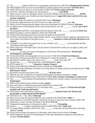 747. The _________ indents all the lines of a paragraph except first line in Ms Word. Hanging Indent Marker
748. What happens when you insert an AutoShape by simply clicking in the document? all of the above
749. Which menu do you choose to create header in Office 365? insert, header and footer
750. Footnotes, endnotes, and indexes are all inserted as __________? word fields
751. When you save a file as a Web page, Word converts the contents of the document into _____. HTML
752. Where is the quick Access Toolbar and when should you use it? upper-left corner and use it for your
favorite commands
753. Which key deletes the character to the left of the cursor? Backspace
754. To advance rightward from one cell to the next in a table, press the ________ key. tab
755. Which of the following typically appear at the end of document for citation of source? End notes
756. To display more of the document on the screen in print layout view, the _________ can be hidden all of
the above
757. The paragraph mark (¶) is a formatting mark that indicates where the ________ was pressed Enter key
758. Which keystroke is used for updating a field in Ms Word? F9
759. Which of the following function key activates the speller in Ms Word? F7
760. The MLA style specifies that a superscript be used for a note reference mark to signal an explanatory note
exists either at the bottom of the page as a(n) __________. footnote or at the end of the document as an
endnote
761. Although it is not shown in normal view, to view a header, click _________ on the menu bar and then
click Header and Footer. View
762. What is the tool in Word that copies only the format of selected text so that you can apply on other text?
Format Painter
763. __________ are types of wizards and templates in the Resume Wizard dialog box. Professional,
Contemporary, and Elegant
764. If you need to hide some paragraphs, how can you do it in Ms Word? From Font dialog box
765. Word stores all frames associated with a Web page in a single file called the __________. frames page
766. Ms Word, by default, places a tab stop at every _________ mark on the ruler. .5″
767. The file type ________ indicates the file is a Word document. .docx
768. HTTP stands for___________? Hypertext Transfer Protocol
769. Which of the following is the latest version of MS Excel? Excel 2019
770. Which of the following button will allow you to add, delete, or change records in your Data Source? ‘Edit
Data Source’ button
771. By default, your document prints with__________? all of the above
772. What do you call ‘a collection of character and paragraph formatting commands’? a style
773. What is a Document Outline View in Ms Word? A view with a structure of heading at various levels
774. The _________ in the Resume Wizard dialog box indicates the wizard is ready to create the document.
Finish panel
775. Which of the following term means to reckon? putare
776. How much space in minimum must be provided between columns? 0″
777. Word is preset to use standard 8.5-by-11-inch paper with _______ margins? 1.25-inch left and right
margins and 1-inch top and bottom
778. The Footnote Text style defines characters as ___________? 10-point Times New Roman and
paragraphs as single-spaced and left-aligned
779. What does Ctrl + = key effect? Subscript
780. How can you make the selected character super-scripted in Ms Word? Ctrl + Shift + =
781. When typing in a word field manually, what must you press to insert the code’s brackets? Ctrl + F9
782. Which key is used to increase left indent in Ms Word? Ctrl+M
783. Changing the appearance of a document is called___________? Formatting
784. Select a ________ to apply a predefined format to a Word 2016 table? Table style
785. To change margin settings in Word 2016, click ________ on the menu bar and then point to the Page
Margins. Layout
786. If you need to change the typeface of a document, which menu will you choose? Format
787. Which simplifies the process of formatting text if the same formatting is required in more than one
location? Format Painter
 