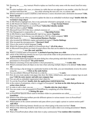 788. Pressing the _____ key instructs Word to replace an AutoText entry name with the stored AutoText entry
f3
789. To select multiple cells, rows, or columns in a table that are not adjacent to one another, select the first cell
and then hold down the ________ key while selecting the next cell, row, or column. ctrl
790. Which command is used to establish a link between a source document and a destination document? Edit,
Paste Special
791. What would you do when you want to update the data in an embedded worksheet range? double click the
worksheet range object
792. In MS-Word to highlight text, line or any particular informative paragraph, we use:___________? Shade
793. In MS Word Ctrl+Shift+C is shortkey of:____________? Copy Format Painter
794. What Does SIM Stand for on a Cell Phone? Subscriber identity module
795. Half of a byte is called? Nibble
796. Microsoft Excel 2019 files have a default extension of___________? .Xlsx
797. File Management is responsibly of__________? Operating System
798. In MS-Word to insert Mathematically sign we use option: Equation
799. First Computer for home use was introduced in 1981 by which company? IBM
800. IBM Stands for _________? International Business Machine
801. who invented the difference engine and analytical engine? Charles Babbage
802. Who invented the microprocessor ? Marcian E Hoff
803. Virus is the word of which language? Latin
804. Which file format can be added to a PowerPoint show? All of the above
805. In Microsoft PowerPoint two kind of sound effects files that can be added to the presentation
are____________? .wav files and .mid files
806. What is a motion path in Powerpoint? A method of moving items on a slide
807. which of the following should you use if you want all the slides in the presentation to have the same look?
A presentation design template
808. Which of the following bypasses the print dialog box when printing individual slides or an entire
presentation in Powerpoint? The print button
809. Material consisting of text and numbers is best presented as_____________? A table slide
810. Which command select all object at one time when selecting multiple objects to be deleted? Edit, Select
All
811. After moving a clip art image to a particular location on the slide, you can immediately reverse the action
using the___________? Click on the undo button
812. You can embed a Microsoft Word tale in a slide by_____________? A and c
813. How do you create speaker note pages that show the slides, related notes, and your company logo on each
page? Edit the notes master and add your company logy
814. You can edit an embedded organization chart object by_______________? b and c both
815. To exit the PowerPoint? double click the applications control menu icon
816. in the context of animations, what is a trigger in Powerpoint? An item on the slide that performs an
action when clicked
817. In order to edit a chart, you can____________? Double click the chart object
818. You can create a new presentation in PowerPoint by completing all of the following
except_______________? Clicking file open
819. in PowerPoint Special effects used to introduce slides in a presentation are called____________?
transitions
820. Which of the following toolbars provide different options in various master views in PowerPoint?
Common tasks toolbar
821. Which option on the custom animation task pane allows you to apply a preset or custom motion path?
Add effect
822. Which of the following features should you use when typing in the notes text box? Zoom
823. Which of the following should be used when you want to add a slide to an existing presentation? Insert,
New slide
824. Want a PowerPoint photo album slide show to play continuously? Use random slide transitions
 