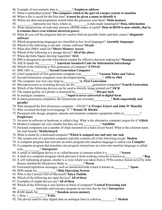 46. Example of non-numeric data is_________? Employee address
47. What is embedded system? The computer which is the part of a larger system or machine
48. When a file is saved for the first time? it must be given a name to identify it
49. Where are data and programme stored when the processor uses them? Main memory
50. __________represents raw facts, where-as__________is data made meaningful? Data, information
51. What characteristic of read-only memory (ROM) makes it useful? Data in ROM is non-volatile, that is,
it remains there even without electrical power.
52. What do you call the programs that are used to find out possible faults and their causes? diagnostic
software
53. Which programming languages are classified as low level languages? Assembly languages
54. Which of the following is not anti- viruses software? Oracle
55. What does DMA stand for? Direct Memory Access
56. Which of the following is a storage device? All of the above
57. When did John Napier develop logarithm? 1614
58. MIS is designed to provide information needed for effective decision making by? Managers
59. ASCII stands for__________? American Standard Code for Information Interchange
60. Which of the following is first generation of computer? UNIVAC
61. IBM 1401 is_________? Second Generation Computer
62. Chief component of first generation computer was__________? Vacuum Tubes and Valves
63. Second Generation computers were developed during___________? 1956 to 1965
64. The computer size was very large in__________?a. First Generation
65. Microprocessors as switching devices are for ___________generation computers? Fourth Generation
66. Which of the following devices can be sued to directly image printed text? OCR
67. The output quality of a printer is measured by____________? Dot per inch
68. In analogue computer_____________? Input is never converted to digital form
69. In latest generation computers, the instructions are executed___________? Both sequentially and
parallel
70. Who designed the first electronics computer – ENIAC? J. Presper Eckert and John W Mauchly
71. Who invented the high level language “C”? Dennis M. Ritchie
72. Personnel who design, program, operate and maintain computer equipment refers to__________?
Peopleware
73. An error in software or hardware is called a bug. What is the alternative computer jargon for it? Glitch
74. Modern Computer are very reliable but they are not___________? Infallible
75. Personal computers use a number of chips mounted on a main circuit board. What is the common name
for such boards? Motherboard
76. What is meant by a dedicated computer? Which is assigned one and only one task
77. The system unit of a personal computer typically contains all of the following except: Modem
78. A computer program that converts an entire program into machine language is called a/an Compiler
79. A computer program that translates one program instructions at a time into machine language is called
a/an___________? Interpreter
80. A small or intelligent device is so called because it contains within it a________? Sensor
81. A fault in a computer program which prevents it from working correctly is known as___________? Bug
82. A self replicating program, similar to a virus which was taken from a 1970s science fiction novel by John
Bruner entitled the Shockwave Rider is__________? Worm
83. Unwanted repetitious messages, such as unsolicited bulk e-mail is known as_________? Spam
84. DOS stands for____________? Disk Operating System
85. Who is the Current CEO of Microsoft? Satya Nadella
86. Which of the following are input devices? All of these
87. Examples of output devices are? All of these
88. Which of the following is also known as brain of computer? Central Processing unit
89. ____________translates and executes program at run time line by line? Interpreter
90. RAM stands for___________? Random access memory
91. 1 Byte =___________? 8 bits
92. The device used to carry digital data on analogue lines is called as_________? Modem
 