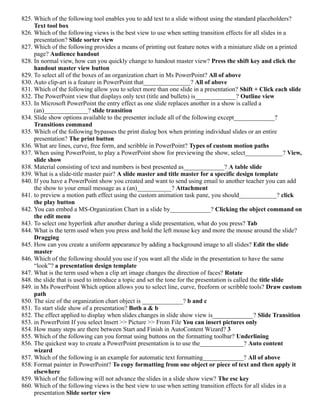 825. Which of the following tool enables you to add text to a slide without using the standard placeholders?
Text tool box
826. Which of the following views is the best view to use when setting transition effects for all slides in a
presentation? Slide sorter view
827. Which of the following provides a means of printing out feature notes with a miniature slide on a printed
page? Audience handout
828. In normal view, how can you quickly change to handout master view? Press the shift key and click the
handout master view button
829. To select all of the boxes of an organization chart in Ms PowerPoint? All of above
830. Auto clip-art is a feature in PowerPoint that_______________? All of above
831. Which of the following allow you to select more than one slide in a presentation? Shift + Click each slide
832. The PowerPoint view that displays only text (title and bullets) is_____________? Outline view
833. In Microsoft PowerPoint the entry effect as one slide replaces another in a show is called a
(an)______________? slide transition
834. Slide show options available to the presenter include all of the following except_____________?
Transitions command
835. Which of the following bypasses the print dialog box when printing individual slides or an entire
presentation? The print button
836. What are lines, curve, free form, and scribble in PowerPoint? Types of custom motion paths
837. When using PowerPoint, to play a PowerPoint show for previewing the show, select____________? View,
slide show
838. Material consisting of text and numbers is best presented as_____________? A table slide
839. What is a slide-title master pair? A slide master and title master for a specific design template
840. If you have a PowerPoint show you created and want to send using email to another teacher you can add
the show to your email message as a (an)___________? Attachment
841. to preview a motion path effect using the custom animation task pane, you should____________? click
the play button
842. You can embed a MS-Organization Chart in a slide by_____________? Clicking the object command on
the edit menu
843. To select one hyperlink after another during a slide presentation, what do you press? Tab
844. What is the term used when you press and hold the left mouse key and more the mouse around the slide?
Dragging
845. How can you create a uniform appearance by adding a background image to all slides? Edit the slide
master
846. Which of the following should you use if you want all the slide in the presentation to have the same
“look”? a presentation design template
847. What is the term used when a clip art image changes the direction of faces? Rotate
848. the slide that is used to introduce a topic and set the tone for the presentation is called the title slide
849. in Ms PowerPoint Which option allows you to select line, curve, freeform or scribble tools? Draw custom
path
850. The size of the organization chart object is _____________? b and c
851. To start slide show of a presentation? Both a & b
852. The effect applied to display when slides changes in slide show view is_____________? Slide Transition
853. in PowerPoint If you select Insert >> Picture >> From File You can insert pictures only
854. How many steps are there between Start and Finish in AutoContent Wizard? 3
855. Which of the following can you format using buttons on the formatting toolbar? Underlining
856. The quickest way to create a PowerPoint presentation is to use the______________? Auto content
wizard
857. Which of the following is an example for automatic text formatting_____________? All of above
858. Format painter in PowerPoint? To copy formatting from one object or piece of text and then apply it
elsewhere
859. Which of the following will not advance the slides in a slide show view? The esc key
860. Which of the following views is the best view to use when setting transition effects for all slides in a
presentation Slide sorter view
 