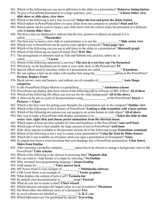 861. Which of the following can you use to add times to the slides in a presentation? Rehearse timing button
862. To give a PowerPoint presentation to a large audience, you:_________________? Choose either view,
slide show or slide show, view show
863. Which of the following is not a way to cut ext? Select the text and press the delete button
864. Which option in PowerPoint allows to carry slides from one computer to another? Pack and Go
865. Which option can be used to create a new slide show with the current slides but presented in a different
order Custom slider show
866. The boxes that are displayed to indicate that the text, pictures or objects are placed in it is
called____________? Placeholder
867. The best way to insert a new slide in a presentation is to use the______________? Slide sorter view
868. Which view in PowerPoint can be used to enter speaker comments? Notes page view
869. Which of the following can you use to add times to the slides in a presentation? Microsoft graph
870. Which of the following are types of sound files? WAV files
871. The arrangement of elements such as Title and Subtitle text, pictures, tables etc. is
called______________? Layout
872. Which of the following statements is not true? The text in a text box can’t be formatted
873. Which key on the keyboard can be used to view slide show in Ms PowerPoint? F5
874. Special effects used to introduce slides in a presentation are called_____________? Transitions
875. We can replace a font on all slides with another font using the_____________option in Ms PowerPoint?
Format, Replace Fonts
876. Block arrows, stars and banners, and callouts are all examples of_______________? Auto Shape
categories
877. In Ms PowerPoint Ellipse Motion is a predefined_______________? Animation scheme
878. PowerPoint can display data from which of the following add-in software of MS- Office? All of these
879. Which of the following fill effects can you use for the slide background? All of the above
880. A chart can be put as a part of the presentation using_______________ in Ms PowerPoint? Insert ->
Pictures -> Chart
881. Which is the best view for getting your thoughts for a presentation out on the computer? Outline view
882. Which of the following is not a feature of PowerPoint? Linking a slide transition with a laser pointer
883. Which of the following are actions you can assign to an action button or slide object? All of above
884. One way to make a PowerPoint slide display animations is to:_____________? Select the slide in slide
sorter view, right click and choose preset animations from the shortcut menu
885. Which types of fonts are best suitable for titles and headlines in Ms PowerPoint? sans serif fonts
886. Which type of font is best suitable for large amount of text in PowerPoint? serif fonts
887. Slide show options available to the presenter include all of the following except Transitions command
888. Which of the following is not a way to create a new presentation? Using the Scan-In Slides feature
889. Which tab is not available on left panel when you open a presentation in Powerpoint? Notes
890. To import text from a word document that uses headings into a PowerPoint presentation: Click Insert,
Slides from Outline
891. After choosing a predefine template________option has to be chosen to change a background color in Ms
PowerPoint? Color scheme
892. Which of the following is the slowest in accessing data? Magnetic disk
893. We can remove / hide border of a shape by selecting ? No Outline
894. Who invented Java programming language ? James Gosling
895. VAB stands for___________? Voice answer back
896. MS Power Point is a/an example of___________? Multimedia software
897. COR Corel Draw is an example of___________? Vector graphics
898. What displays the content of active cell? Formula bar
899. By default your document print in_________mode? Portrait
900. What do you use to create a chart? Chart wizard
901. Which function calculates the largest value in a set of numbers? Maximum
902. Ms Word offers the different views of a document? Five
903. In excel columns are labelled as____________? A, B, C, etc.
904. Which Operation can’t be performed by Queue? Traversing
 