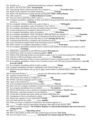 951. Google is an_________multinational technology company? American
952. Who is The First You Tuber? Jawed Karim
953. Time during which a job processed by the Computer is__________? Execution Time
954. RAM, Cache, Registers are called Temporary___________? Storage
955. What is the shortcut key to delete data by permanently? Shift + Delete Button
956. URL stands for ________? Uniform Resource Locator
957. The term chart wizard data in MS is refer to_________? Horizontal axis
958. Computer spreadsheet capability to allow a pie chart to be generated from data in spreadsheet cells is
termed as __________ ? Charting
959. In a computer, element which is not a part of chart is ___________ ? Fill handler
960. In a computer spreadsheet, value of formula (7-3)x(1+6)/4 is __________ ? 7
961. In a computer spreadsheet, first part of number format describes __________ ? Positive number
962. Actual working area of Computer’s Microsoft Excel is ________ ? Worksheet
963. In a computer spreadsheet, each cell contain a __________ ? All of these
964. In a computer spreadsheet, SUM, AVERAGE, MIN and MAX are examples of __________ ? Functions
965. In a computer spreadsheet, cell range A3 through G3 should be keyed in as _________ ? A3:G3
966. Which of the following will not enter data in a cell? Pressing the Esc key
967. Communication between a computer and a keyboard involves ______________ transmission. Simplex
968. Linus Torvalds developed which of the following systems? LINUX
969. Main window in a computer spreadsheet is called ___________ ? Work book
970. In a computer spreadsheet, function which is used to count numbers of entries in given range is called
__________ ? Counting
971. Which file is responsible to start MS Power point? Powerpnt.exe
972. Which basic colors are used in computer graphics? RGB
973. Which of the following format you can decide to apply or not in AutoFormat dialog box? All of above
974. Title bar in MS-Excel displays name of the __________ ? Workbook
975. Following combination of keys is used to maximize or restore a selected window: CTRL+F10
976. In a computer spreadsheet, which is true if current or active cell is B4 and you pressed Enter key? you will
be in the cell B5
977. In a computer spreadsheet, block of cells is called __________ ? Range
978. Computer spreadsheet cell that is highlighted with a heavy border is a _________ ? Active cell
979. What Power point feature will you use to apply motion effects to different objects of a slide ? Animation
Scheme
980. In microsoft Window 7, __________ can give you information about weather? Gadgets
981. Angular is framework of_________? javaScript
982. The smallest unit of data in a computer is__________? Bit
983. HTML is the basic language used to create___________? Webpages
984. ‘mpg’ is the extension of__________? Video
985. User developed instruction for excel are called__________? Macros
986. Basic unit of a computer worksheet in which you enter text and numbers is known as __________ ? cell
987. In a computer spreadsheet rows are labeled ________ ? by numbers
988. Which of following is not an element of computer spreadsheet interface? Pencil work
989. Macintosh, a personal computer was developed by________? Apple
990. A hard disk is divided into tracks which are further subdivided into___________? Sectors
991. Arrangement of keys on keyboard is called__________? Qwerty arrangement
992. What is the capacity of a two sided DVD? 9.4 GB
993. Ctrl, Shift and Alt are called_______keys. modifier
994. When you insert a comment in a document, the comment appears in a___________? Balloon
995. ______ is widely used for transmitting streaming videos data on the internet. AVI
996. What is windows registry? The Windows Registry is a hierarchical database that stores low-level
settings for OS
997. Mac is a__________? Operating system
998. Who is the founder of audio and video conferencing tool Zoom? Eric Yuan
999. You can delete text by___________? selecting the text and pressing the DELETE key
 